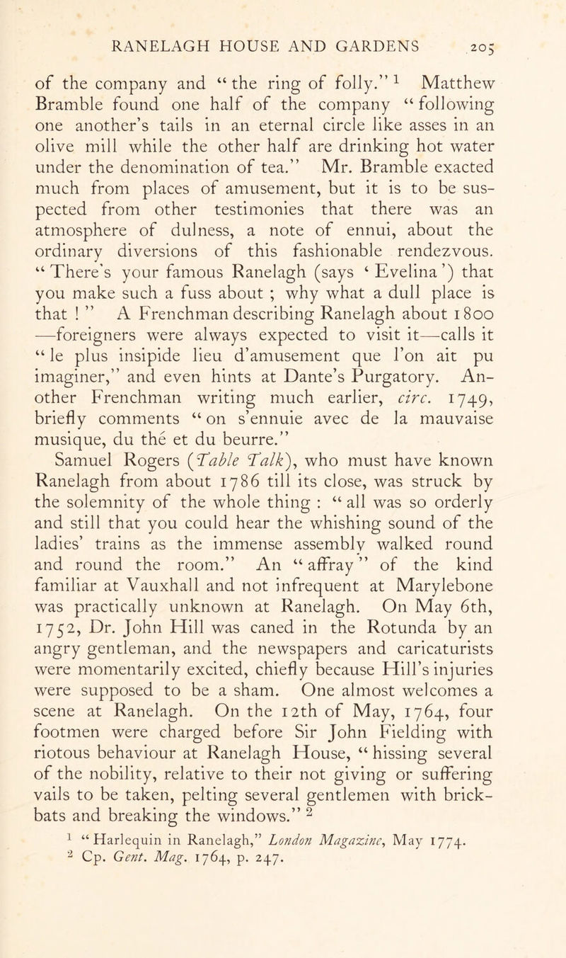 of the company and “ the ring of folly.” ^ Matthew Bramble found one half of the company “ following one another’s tails in an eternal circle like asses in an olive mill while the other half are drinking hot water under the denomination of tea.” Mr. Bramble exacted much from places of amusement, but it is to be sus- pected from other testimonies that there was an atmosphere of dulness, a note of ennui, about the ordinary diversions of this fashionable rendezvous. ‘There’s your famous Ranelagh (says ‘Evelina’) that you make such a fuss about ; why what a dull place is that ! ” A Frenchman describing Ranelagh about 1800 —foreigners were always expected to visit it—calls it “ le plus insipide lieu d’amusement que I’on ait pu imaginer,” and even hints at Dante’s Purgatory. An- other Frenchman writing much earlier, circ, 1749, briefly comments “ on s’ennuie avec de la mauvaise musique, du the et du beurre.” Samuel Rogers {ftable Talk)^ who must have known Ranelagh from about 1786 till its close, was struck by the solemnity of the whole thing : “ all was so orderly and still that you could hear the whishing sound of the ladies’ trains as the immense assemblv walked round and round the room.” An “ affray ” of the kind familiar at Vauxhall and not infrequent at Marylebone was practically unknown at Ranelagh. On May 6th, 1752, Dr. John Hill was caned in the Rotunda by an angry gentleman, and the newspapers and caricaturists were momentarily excited, chiefly because Hill’s injuries were supposed to be a sham. One almost welcomes a scene at Ranelagh. On the 12th of May, 1764, four footmen were charged before Sir John Fielding with riotous behaviour at Ranelagh House, “hissing several of the nobility, relative to their not giving or suffering vails to be taken, pelting several gentlemen with brick- bats and breaking the windows.” ^ ^ “Harlequin in Ranelagh,” London Magazine^ May 1774. ^ Cp. Gent. Mag. 1764, p. 247.