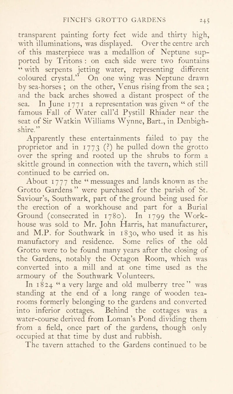 transparent painting forty feet wide and thirty high, with illuminations, was displayed. Over the centre arch ■of this masterpiece was a medallion of Neptune sup- ported by Tritons : on each side were two fountains ‘‘ with serpents jetting water, representing different coloured crystal.” On one wing was Neptune drawn by sea-horses ; on the other, Venus rising from the sea ; and the back arches showed a distant prospect of the sea. In June 1771 a representation was given “ of the famous Fall of Water call’d Pystill Rhiader near the seat of Sir Watkin Williams Wynne, Bart., in Denbigh- shire.” Apparently these entertainments failed to pay the proprietor and in 1773 (?) he pulled down the grotto over the spring and rooted up the shrubs to form a skittle ground in connection with the tavern, which still continued to be carried on. About 1777 the “messuages and lands known as the Grotto Gardens ” were purchased for the parish of St. Saviour’s, Southwark, part of the ground being used for the erection of a workhouse and part for a Burial Ground (consecrated in 1780). In 1799 the Work- house was sold to Mr. John Harris, hat manufacturer, and M.P. for Southwark in 1830, who used it as his manufactory and residence. Some relics of the old Grotto were to be found many years after the closing of the Gardens, notably the Octagon Room, which was converted into a mill and at one time used as the armoury of the Southwark Volunteers. In 1824 “a very large and old mulberry tree” was standing at the end of a long range of wooden tea- rooms formerly belonging to the gardens and converted into inferior cottages. Behind the cottages was a water-course derived from Loman’s Pond dividing them from a field, once part of the gardens, though only occupied at that time by dust and rubbish. The tavern attached to the Gardens continued to be