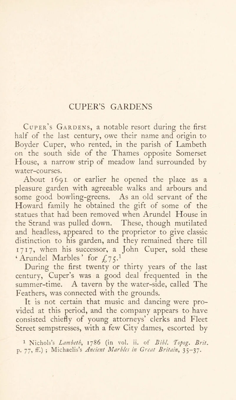 CUPER’S GARDENS Cuper’s Gardens, a notable resort during the first half of the last century, owe their name and origin to Boyder Cuper, who rented, in the parish of Lambeth on the south side of the Thames opposite Somerset House, a narrow strip of meadow land surrounded by water-courses. About 169L or earlier he opened the place as a pleasure garden with agreeable walks and arbours and some good bowling-greens. As an old servant of the Howard family he obtained the gift of some of the statues that had been removed when Arundel House in the Strand w'as pulled down. These, though mutilated and headless, appeared to the proprietor to give classic distinction to his garden, and they remained there till 1717, when his successor, a John Cuper, sold these ‘Arundel Marbles’ for During the first twenty or thirty years of the last century, Cuper’s was a good deal frequented in the summer-time. A tavern by the water-side, called The Feathers, was connected with the grounds. It is not certain that music and dancing were pro- vided at this period, and the company appears to have consisted chiefly of young attorneys’ clerks and Fleet Street sempstresses, with a few City dames, escorted by 1 Nichols’s La7nbeth^ 1786 (in vol. ii. of Bibl. Topog. Brit. p. 77, IF.) ; Michaelis’s Ancient Marbles in Great Britain^ 3 5~37-