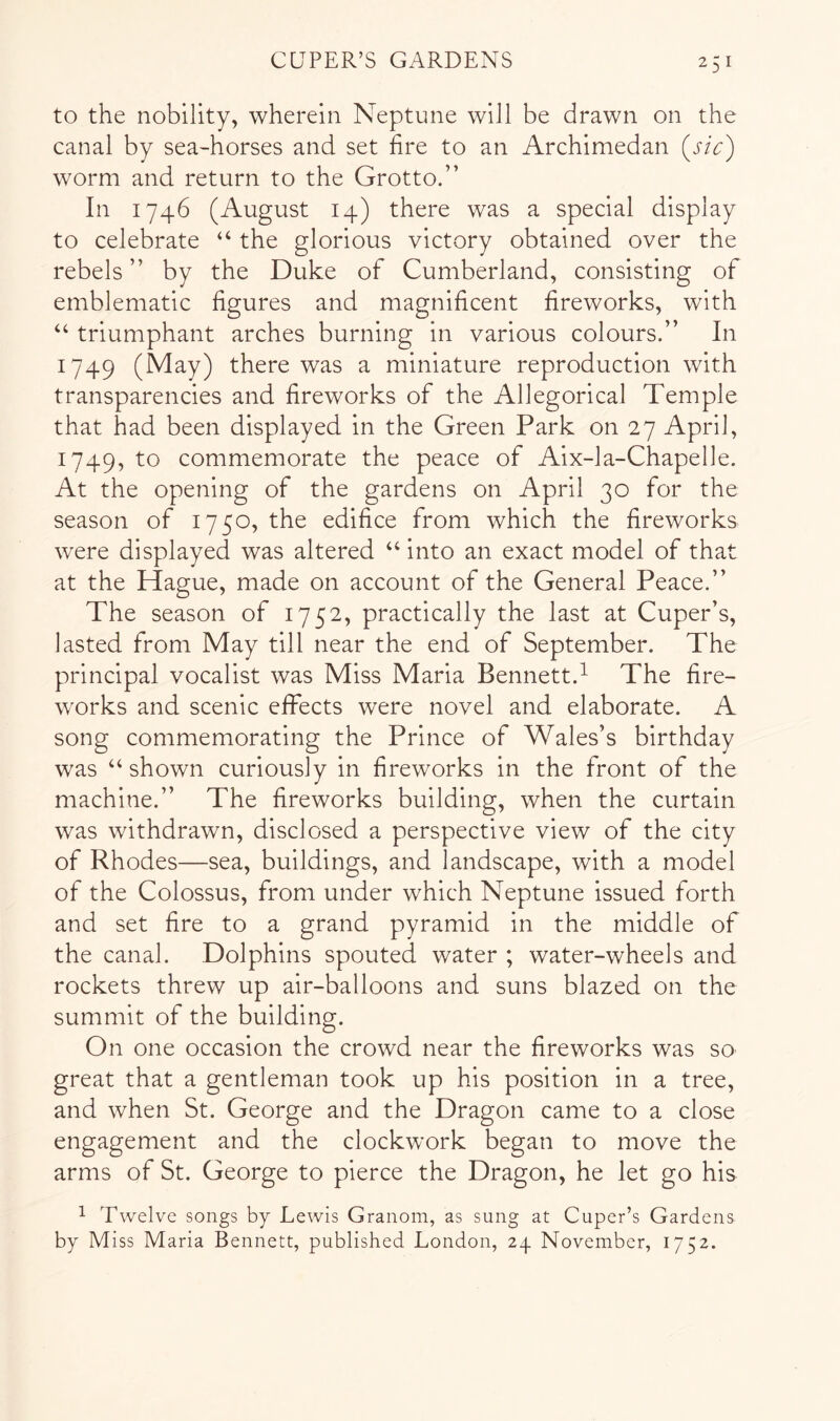 to the nobility, wherein Neptune will be drawn on the canal by sea-horses and set fire to an Archimedan (j/V) worm and return to the Grotto.” In 1746 (August 14) there was a special display to celebrate “ the glorious victory obtained over the rebels ” by the Duke of Cumberland, consisting of emblematic figures and magnificent fireworks, with ‘‘ triumphant arches burning in various colours.” In 1749 (May) there was a miniature reproduction with transparencies and fireworks of the Allegorical Temple that had been displayed in the Green Park on 27 April, 1749, to commemorate the peace of Aix-la-Chapelle. At the opening of the gardens on April 30 for the season of 1750, the edifice from which the fireworks were displayed was altered “ into an exact model of that at the Hague, made on account of the General Peace.” The season of 1752, practically the last at Cuper’s, lasted from May till near the end of September. The principal vocalist was Miss Maria Bennett.^ The fire- works and scenic effects were novel and elaborate. A song commemorating the Prince of Wales’s birthday was ‘‘ shown curiously in fireworks in the front of the machine.” The fireworks building, when the curtain was withdrawn, disclosed a perspective view of the city of Rhodes—sea, buildings, and landscape, with a model of the Colossus, from under which Neptune issued forth and set fire to a grand pyramid in the middle of the canal. Dolphins spouted water ; water-wheels and rockets threw up air-balloons and suns blazed on the summit of the building. On one occasion the crowd near the fireworks was so great that a gentleman took up his position in a tree, and when St. George and the Dragon came to a close engagement and the clockwork began to move the arms of St. George to pierce the Dragon, he let go his ^ Twelve songs by Lewis Granom, as sung at Cuper’s Gardens by Miss Maria Bennett, published London, 24 November, 1752.