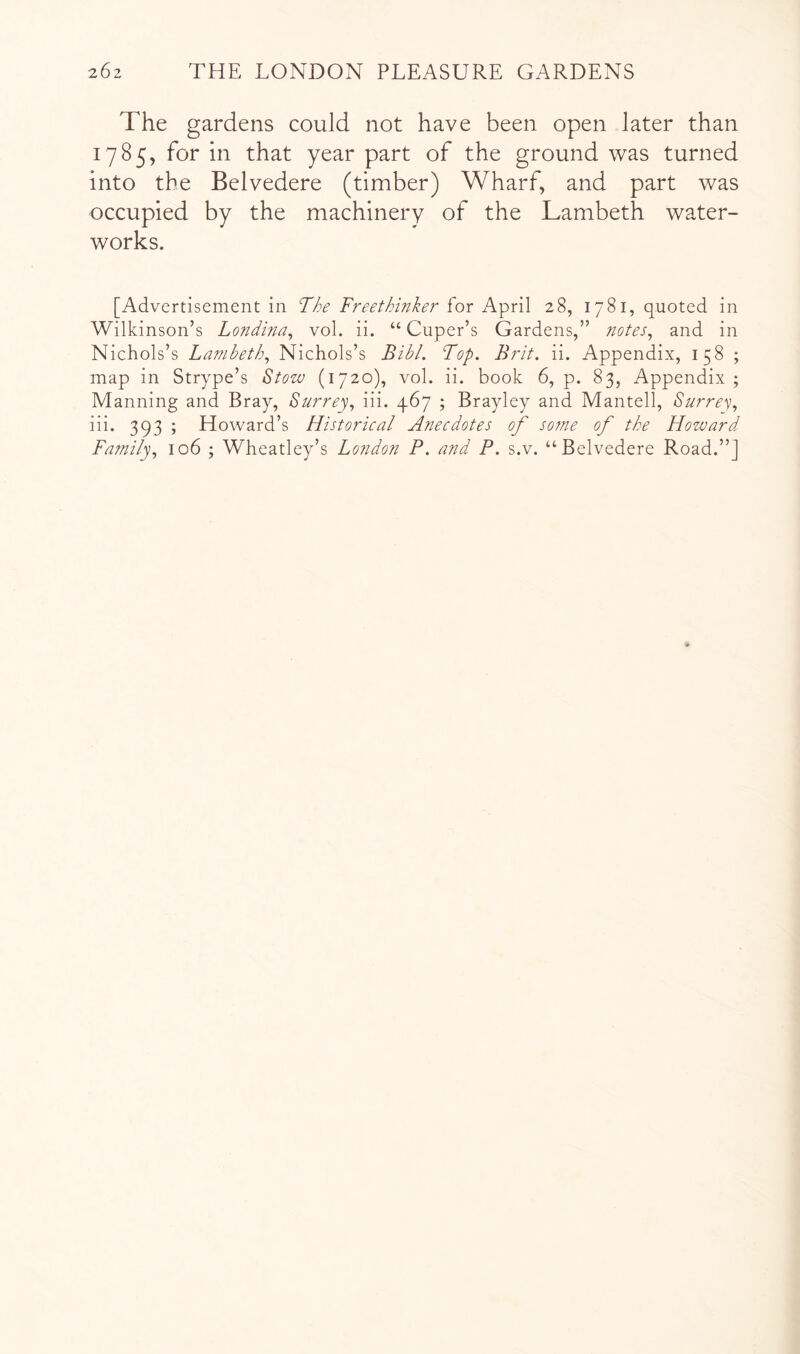 The gardens could not have been open later than 1785, for in that year part of the ground was turned into the Belvedere (timber) Wharf, and part was occupied by the machinery of the Lambeth water- works. [Advertisement in The Freethinker for April 28, 1781, quoted in Wilkinson’s Londina^ vol. ii. “ Cuper’s Gardens,” notes, and in Nichols’s Lambeth, Nichols’s BibL Top. Brit. ii. Appendix, 158 ; map in Strype’s Stow (1720), vol. ii. book 6, p. 83, Appendix; Manning and Bray, Surrey, iii. 467 ; Brayley and Mantell, Surrey, iii. 393 ; Howard’s Historical Anecdotes of sofne of the Howard