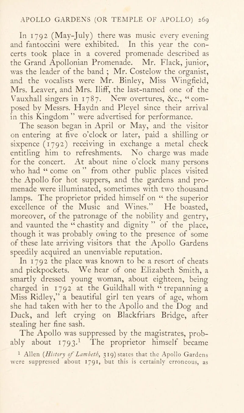 In 1792 (May-July) there was music every evening and fantoccini were exhibited. In this year the con- certs took place in a covered promenade described as the Grand Apollonian Promenade. Mr. Flack, junior, was the leader of the band ; Mr. Costelow the organist, and the vocalists were Mr. Binley, Miss Wingfield, Mrs. Leaver, and Mrs. Iliffi, the last-named one of the Vauxhall singers in 1787. New overtures, &c., “com- posed by Messrs. Haydn and Pleyel since their arrival in this Kingdom” were advertised for performance. The season began in April or May, and the visitor on entering at five o’clock or later, paid a shilling or sixpence (1792) receiving in exchange a metal check entitling him to refreshments. No charge was made for the concert. At about nine o’clock many persons who had “ come on ” from other public places visited the Apollo for hot suppers, and the gardens and pro- menade were illuminated, sometimes with two thousand lamps. The proprietor prided himself on “ the superior excellence of the Music and Wines.” He boasted, moreover, of the patronage of the nobility and gentry, and vaunted the “ chastity and dignity ” of the place, though it was probably owing to the presence of some of these late arriving visitors that the Apollo Gardens speedily acquired an unenviable reputation. In 1792 the place was known to be a resort of cheats and pickpockets. We hear of one Elizabeth Smith, a smartly dressed young woman, about eighteen, being charged in 1792 at the Guildhall with “trepanning a Miss Ridley,” a beautiful girl ten years of age, whom she had taken with her to the Apollo and the Dog and Duck, and left crying on Blackfriars Bridge, after stealing her fine sash. The Apollo was suppressed by the magistrates, prob- ably about 1793d The proprietor himself became 1 Allen [History of Lambeth^ 3 19) states that the Apollo Gardens were suppressed about 1791, but this is certainly erroneous, as