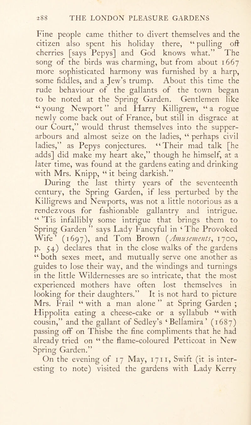 Fine people came thither to divert themselves and the citizen also spent his holiday there, “ pulling od •cherries [says Pepys] and God knows what.” The song of the birds was charming, but from about 1667 more sophisticated harmony was furnished by a harp, some fiddles, and a Jew’s trump. About this time the rude behaviour of the gallants of the town began to be noted at the Spring Garden. Gentlemen like young Newport ” and Harry Killigrew, “ a rogue newly come back out of France, but still in disgrace at our Court,” would thrust themselves into the supper- arbours and almost seize on the ladies, “ perhaps civil ladies,” as Pepys conjectures. “Their mad talk [he adds] did make my heart ake,” though he himself, at a later time, was found at the gardens eating and drinking with Mrs. Knipp, “ it being darkish.” During the last thirty years of the seventeenth century, the Spring Garden, if less perturbed by the Killigrews and Newports, was not a little notorious as a rendezvous for fashionable gallantry and intrigue. “ ’Tis infallibly some intrigue that brings them to Spring Garden” says Lady Fancyful in ‘The Provoked Wife’ (1697), and Tom Brown (^Amusements^ 1700, p. 54) declares that in the close walks of the gardens “ both sexes meet, and mutually serve one another as guides to lose their way, and the windings and turnings in the little Wildernesses are so intricate, that the most experienced mothers have often lost themselves in looking for their daughters.” It is not hard to picture Mrs. Frail “ with a man alone ” at Spring Garden ; Hippolita eating a cheese-cake or a syllabub “ with cousin,” and the gallant of Sedley’s ‘ Bellamira ’ (1687) passing off on Thisbe the fine compliments that he had already tried on “ the flame-coloured Petticoat in New Spring Garden.” On the evening of 17 May, 17ii, Swift (it is inter- esting to note) visited the gardens with Lady Kerry