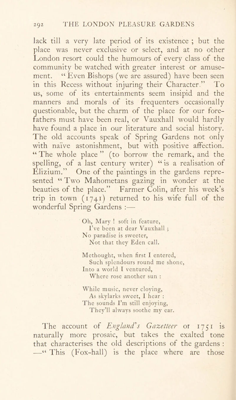 lack till a very late period of its existence ; but the place was never exclusive or select, and at no other London resort could the humours of every class of the community be watched with greater interest or amuse- ment. “ Even Bishops (we are assured) have been seen in this Recess without injuring their Character.” To us, some of its entertainments seem insipid and the manners and morals of its frequenters occasionally questionable, but the charm of the place for our fore- fathers must have been real, or Vauxhall would hardly have found a place in our literature and social history. The old accounts speak of Spring Gardens not only with naive astonishment, but with positive affection. “ The whole place ” (to borrow the remark, and the spelling, of a last century writer) ‘‘ is a realisation of Elizium.” One of the paintings in the gardens repre- sented “ Two Mahometans gazing in wonder at the beauties of the place.” Farmer Colin, after his week’s trip in town (1741) returned to his wife full of the wonderful Spring Gardens :—■ Oh, Mary ! soft in feature, I’ve been at dear Vauxhall ; No paradise is sweeter. Not that they Eden call. Methought, when first I entered. Such splendours round me shone. Into a world I ventured. Where rose another sun : While music, never cloying. As skylarks sweet, I hear : The sounds I’m still enjoying. They’ll always soothe my ear. The account of England's Gazetteer or 1751 is naturally more prosaic, but takes the exalted tone that characterises the old descriptions of the gardens : —“ This (Fox-hall) is the place where are those