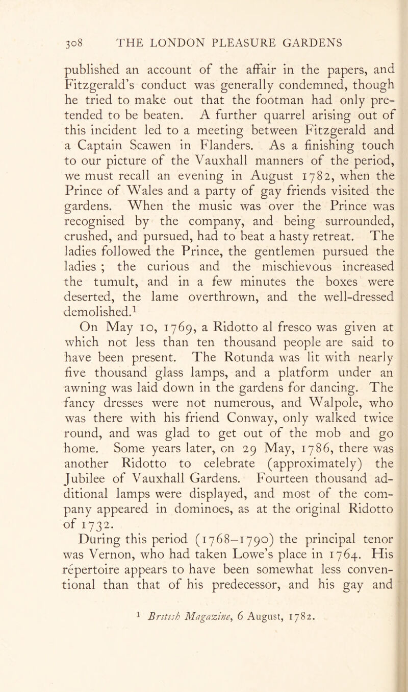 published an account of the affair in the papers, and Fitzgerald’s conduct was generally condemned, though he tried to make out that the footman had only pre- tended to be beaten. A further quarrel arising out of this incident led to a meeting between Fitzgerald and a Captain Scawen in Flanders. As a finishing touch to our picture of the Vauxhall manners of the period, we must recall an evening in August 1782, when the Prince of Wales and a party of gay friends visited the gardens. When the music was over the Prince was recognised by the company, and being surrounded, crushed, and pursued, had to beat a hasty retreat. The ladies followed the Prince, the gentlemen pursued the ladies ; the curious and the mischievous increased the tumult, and in a few minutes the boxes were deserted, the lame overthrown, and the well-dressed demolished.^ On May 10, 1769, a Ridotto al fresco was given at which not less than ten thousand people are said to have been present. The Rotunda was lit with nearly five thousand glass lamps, and a platform under an awning was laid down in the gardens for dancing. The fancy dresses were not numerous, and Walpole, who was there with his friend Conway, only walked twice round, and was glad to get out of the mob and go home. Some years later, on 29 May, 1786, there was another Ridotto to celebrate (approximately) the Jubilee of Vauxhall Gardens. Fourteen thousand ad- ditional lamps were displayed, and most of the com- pany appeared in dominoes, as at the original Ridotto of 1732. During this period (1768—1790) the principal tenor was Vernon, who had taken Lowe’s place in 1764. His repertoire appears to have been somewhat less conven- tional than that of his predecessor, and his gay and ^ British Magazine^ 6 August, 1782.