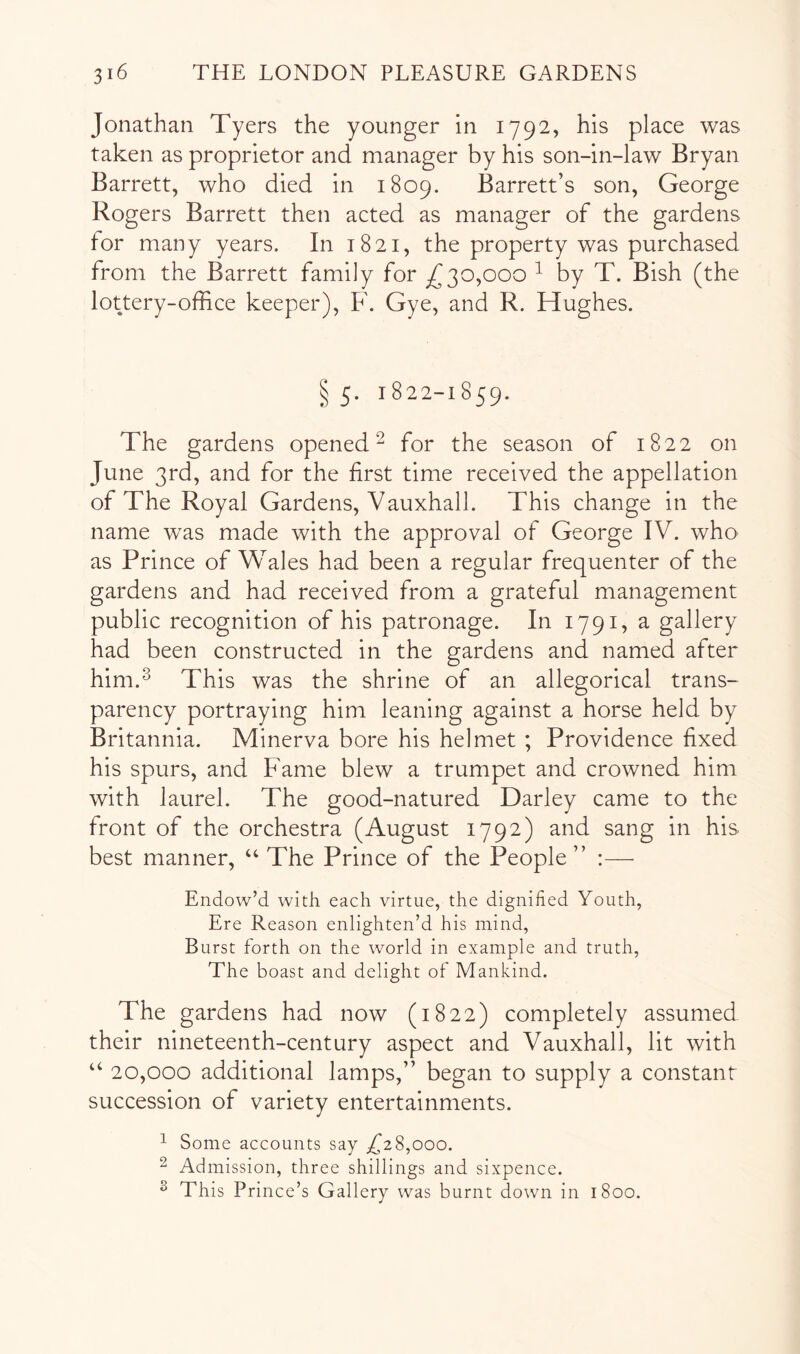 Jonathan Tyers the younger in 1792, his place was taken as proprietor and manager by his son-in-law Bryan Barrett, who died in 1809. Barrett’s son, George Rogers Barrett then acted as manager of the gardens for many years. In 1821, the property was purchased from the Barrett family for ^30,000 ^ by T. Bish (the lottery-office keeper), F. Gye, and R. Hughes. § 5. 1822-1859. The gardens opened^ for the season of 1822 on June 3rd, and for the first time received the appellation of The Royal Gardens, Vauxhall. This change in the name was made with the approval of George IV. who as Prince of Vv^ales had been a regular frequenter of the gardens and had received from a grateful management public recognition of his patronage. In 1791, a gallery had been constructed in the gardens and named after him.^ This was the shrine of an allegorical trans- parency portraying him leaning against a horse held by Britannia. Minerva bore his helmet ; Providence fixed his spurs, and Fame blew a trumpet and crowned him with laurel. The good-natured Darley came to the front of the orchestra (August 1792) and sang in his best manner, “ The Prince of the People” :—• Endow’d with each virtue, the dignified Youth, Ere Reason enlighten’d his mind. Burst forth on the world in example and truth. The boast and delight of Mankind. The gardens had now (1822) completely assumed their nineteenth-century aspect and Vauxhall, lit with “ 20,000 additional lamps,” began to supply a constant succession of variety entertainments. ^ Some accounts say ,^28,000. ^ Admission, three shillings and sixpence. ^ This Prince’s Gallery was burnt down in 1800.