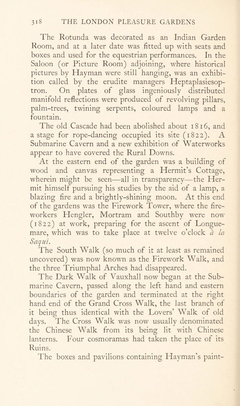 The Rotunda was decorated as an Indian Garden Room, and at a later date was fitted up with seats and boxes and used for the equestrian performanees. In the Saloon (or Picture Room) adjoining, where historical pictures by Hayman were still hanging, was an exhibi- tion called by the erudite managers Heptaplasiesop- tron. On plates of glass ingeniously distributed manifold reflections were produced of revolving pillars, palm-trees, twining serpents, coloured lamps and a fountain. The old Cascade had been abolished about i8i6, and a stage for rope-dancing occupied its site (1822). A Submarine Cavern and a new exhibition of Waterworks appear to have covered the Rural Downs. At the eastern end of the garden was a building of wood and canvas representing a Hermit’s Cottage, wherein might be seen—all in transparency—the Her- mit himself pursuing his studies by the aid of a lamp, a blazing fire and a brightly-shining moon. At this end of the gardens was the Firework Tower, where the fire- workers Hengler, Mortram and Southby were now (1822) at work, preparing for the ascent of Longue- mare, which was to take place at twelve o’clock a la Saqui. The South Walk (so much of it at least as remained uncovered) was now known as the Firework Walk, and the three Triumphal Arches had disappeared. The Dark Walk of Vauxhall now began at the Sub- marine Cavern, passed along the left hand and eastern boundaries of the garden and terminated at the right hand end of the Grand Cross Walk, the last branch of it being thus identical with the Lovers’ Walk of old days. The Cross Walk was now usually denominated the Chinese Walk from its being lit with Chinese lanterns. Four cosmoramas had taken the place of its Ruins. The boxes and pavilions containing Hayman’s paint-