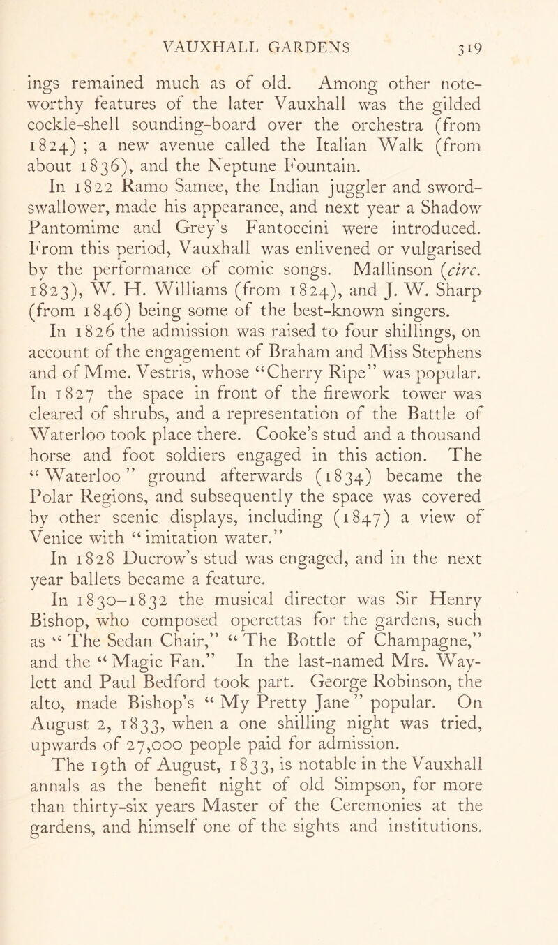 ings remained much as of old. Among other note- worthy features of the later Vauxhall was the gilded cockle-shell sounding-board over the orchestra (from 1824) ; a new avenue called the Italian Walk (from about 1836), and the Neptune Fountain. In 1822 Ramo Samee, the Indian juggler and sword- swallower, made his appearance, and next year a Shadow Pantomime and Grey’s Fantoccini were introduced. From this period, Vauxhall was enlivened or vulgarised by the performance of comic songs. Mallinson [circ. 1823), W. FI. Williams (from 1824), and J. W. Sharp (from 1846) being some of the best-known singers. In 1826 the admission was raised to four shillings, on account of the engagement of Braham and Miss Stephens and of Mme. Vestris, whose “Cherry Ripe” was popular. In 1827 the space in front of the firework tower was cleared of shrubs, and a representation of the Battle of Waterloo took place there. Cooke’s stud and a thousand horse and foot soldiers engaged in this action. The “Waterloo” ground afterwards (1834) became the Polar Regions, and subsequently the space was covered by other scenic displays, including (1847) ^ view of Venice with “imitation water.” In 1828 Ducrow’s stud was engaged, and in the next year ballets became a feature. In 1830-1832 the musical director was Sir Henry Bishop, who composed operettas for the gardens, such as “ The Sedan Chair,” “ The Bottle of Champagne,” and the “ Magic Fan.” In the last-named Mrs. Way- lett and Paul Bedford took part. George Robinson, the alto, made Bishop’s “ My Pretty Jane ” popular. On August 2, 1833, when a one shilling night was tried, upwards of 27,000 people paid for admission. The 19th of August, 1833, is notable in the Vauxhall annals as the benefit night of old Simpson, for more than thirty-six years Master of the Ceremonies at the gardens, and himself one of the sights and institutions.