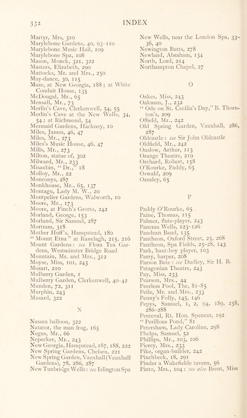 jMartyr, Mrs, 310 Marylebone Gardens, 40, 93-110 Marylebone Music Hall, 109 Marylebone Spa, 108 Mason, Monck, 321, 322 Masters, Elizabeth, 290 Mattocks, Mr. and IMrs., 250 May-dance, 30, 115 Maze, at New Georgia, 188 ; at White Conduit House, 135 McDougal, Mr., 65 Mensali, Mr., 73 Merlin’s Cave, Clerkenwell, 54, 55 Merlin’s Cave at the New Wells, 34, 54; at Richmond, 54 Mermaid Gardens, Hackney, 10 Miles, James, 46, 47 Miles, Mr., 273 Miles’s Music House, 46, 47 IMills, Mr., 273 IMilton, statue of, 302 IMilward, Mr., 233 Misaubin, “Dr.,” 18 Molloy, Mr., 22 Monconys, 287 Monkhouse, Mr., 65, 137 Jvlontagu, Lady M. W., 20 Montpelier Gardens, Walworth, 10 Moore, Mr., 173 Moore, at Finch’s Grotto, 242 Morland, George, 153 Morland, Sir Samuel, 287 IMortram, 318 iMother Huft”s, Hampstead, 180 “ Mount Etna” at Ranelagh, 215, 216 jMount Gardens : see Flora Tea Gar- dens, Westminster Bridge Road iMountain, Mr. and Mrs., 312 Moyse, Miss, loi, 243 IMozart, 210 Mulberry Garden, i Mulberry Garden, Clerkenwell, 40-42 Munden, 72, 311 Murphin, 243 Musard, 322 N Nassau balloon, 322 Natator, the man frog, 165 Negus, Mr., 66 Nepecker, Mr., 243 New Georgia, Hampstead, 187, 188, 222 New Spring Gardens, Chelsea, 221 New Spring Garden, Vauxhall (Vauxhall Gardens), 78, 286, 287 New Tunbridge Wells; see Islington Spa New Wells, near the London Spa, 33- 36, 40 Newington Butts, 278 Newland, Abraham, 134 North, Lord, 214 Northampton Chapel, 27 O Oakes, Miss, 243 Oakman, J., 232 “ Ode on St. Cecilia’s Day,” B. Thorn- ton’s, 209 Offield, Mr., 242 Old Spring Garden, Vauxhall, 286, 287 Oldcastle : see Sir John Oldcastle Oldfield, Mr., 242 Onslow, Arthur, 113 Orange Theatre, 219 Orchard, Robert, 158 O’Rourke, Paddy, 65 Oswald, 209 Ozealey, 65 P Paddy O’Rourke, 65 Paine, Thomas, 115 Palmer, flute-player, 243 Pancras Wells, 123-126 Pandean Band, 135 Pantheon, Oxford Street, 25, 268 Pantheon, Spa Fields, 25-28, 143 Park, haut-boy player, 103 Parry, harper, 208 Parson Bate ; see Dudle}^ Sir H. B. Patagonian Theatre, 243 Pay, Miss, 233 Pearson, Mrs., 44 Peerless Pool, The, 81-85 Peile, Mr. and IMrs., 233 Penny’s Folly, 145, 146 IVpys, Samuel, i, 2, 94, 189, 258, 286-288 Perceval, Rt. Hon. Spencer, 192 “ Perillous Pond,” 81 Petersham, Lady Caroline, 298 Phelps, Samuel, 52 Phillips, Mr., 103, 106 Piercy, Mrs., 233 Pike, organ-builder, 242 Pinchbeck, 18, 291 Pinder a Wakefielde tavern, 56 Pinto, Mrs., 104 : see also Brent, IMiss