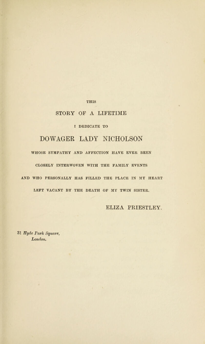 THIS STORY OF A LIFETIME I DEDICATE TO DOWAGER LADY NICHOLSON WHOSE SYMPATHY AND AFFECTION HAVE EVER BEEN CLOSELY INTERWOVEN WITH THE FAMILY EVENTS AND WHO PERSONALLY HAS FILLED THE PLACE IN MY HEART LEFT VACANT BY THE DEATH OF MY TWIN SISTER. ELIZA PRIESTLEY. 31 Hyde Park Square, London.