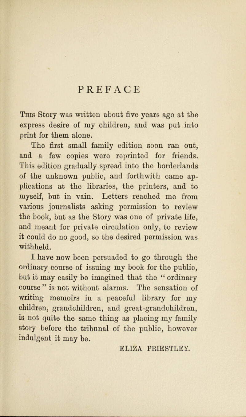 PREFACE This Story was written about five years ago at the express desire of my children, and was put into print for them alone. The first small family edition soon ran out, and a few copies were reprinted for friends. This edition gradually spread into the borderlands of the unknown public, and forthwith came ap- plications at the libraries, the printers, and to myself, but in vain. Letters reached me from various journalists asking permission to review the book, but as the Story was one of private life, and meant for private circulation only, to review it could do no good, so the desired permission was withheld. I have now been persuaded to go through the ordinary course of issuing my book for the public, but it may easily be imagined that the ordinary course ” is not without alarms. The sensation of writing memoirs in a peaceful library for my children, grandchildren, and great-grandchildren, is not quite the same thing as placing my family story before the tribunal of the public, however indulgent it may be. ELIZA PKIESTLEY.