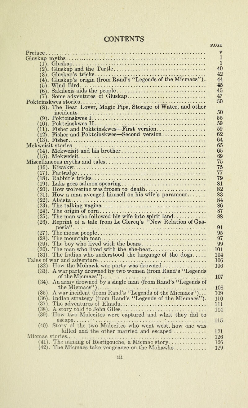 CONTENTS PAGE Preface v Gluskap myths 1 (1) . Gluskap 1 (2) . Gluskap and the Turtle 40 (3) . Gluskap’s tricks 42 (4) . Gluskap's origin (from Rand’s “Legends of the Micmacs”). 44 (5) . Wind Bird 45 (6) . Sakilexis aids the people 45 (7) . Some adventures of Gluskap 47 Poktcinskwes stories 50 (8) . The Bear Lover, Magic Pipe, Storage of Water, and other incidents 50 (9) . Poktcinskwes 1 55 (10) . Poktcinskwes II 59 (11) . Fisher and Poktcinskwes—First version 59 (12) . Fisher and Poktcinskwes—Second version 62 (13) . Fisher 64 Mekweisit stories 65 (14) . Mekweisit and his brother 65 (15) . Mekweisit 69 Miscellaneous myths and tales 75 (16) . Kiwakw 75 (17) . Partridge 77 (18) . Rabbit’s tricks 79 (19) . Laks goes salmon-spearing 81 (20) . How wolverine was frozen to death 82 (21) . How a man avenged himself on his wife’s paramour 83 (22) . Alaista 84 (23) . The talking vagina 86 (24) . The origin of com 87 (25) . The man who followed his wife into spirit land 88 (26) . Reprint of a tale from Le Clercq’s “New Relation ofGas- pesia” 91 (27) . The moose people 95 (28) . The mountain man 97 (29) . The boy who lived with the bears 99 (30) . The man who lived with the she-bear 101 (31) . The Indian who understood the language of the dogs 104 Tales of war and adventure 106 (32) . How the Mohawk war party was drowned 106 (33) . A war party drowned by two women (from Rand’s “Legends of the Micmacs’ ’) 107 (34) . An army drowned by a single man (from Rand’s “Legends of the Micmacs”) 108 (35) . A war incident (from Rand’s “Legends of the Micmacs”)... 109 (36) . Indian strategy (from Rand’s “Legends of the Micmacs”). 110 (37) . The adventures of Elnadu Ill (38) . A story told to John Giles 114 (39) . How two Malecites were captured and what they did to escape •' ; 115 (40) . Story of the two Malecites who went west, how one was killed and the other married and escaped 121 Micmac stories 126 (41) . The naming of Restigouche, a Micmac story 126 (42) . The Micmacs take vengeance on the Mohawks 129