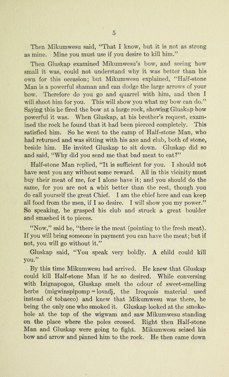 Then Mikumwesu said, “That I know, but it is not as strong as mine. Mine you must use if you desire to kill him.” Then Gluskap examined Mikumwesu’s bow, and seeing how small it was, could not understand why it was better than his own for this occasion; but Mikumwesu explained, “Half-stone Man is a powerful shaman and can dodge the large arrows of your bow. Therefore do you go and quarrel with him, and then I will shoot him for you. This will show you what my bow can do.” Saying this he fired the bow at a large rock, showing Gluskap how powerful it was. When Gluskap, at his brother’s request, exam- ined the rock he found that it had been pierced completely. This satisfied him. So he went to the camp of Half-stone Man, who had returned and was sitting with his axe and club, both of stone, beside him. He invited Gluskap to sit down. Gluskap did so and said, “Why did you send me that bad meat to eat?” Half-stone Man replied, “It is sufficient for you. I should not have sent you any without some reward. All in this vicinity must buy their meat of me, for I alone have it; and you should do the same, for you are not a whit better than the rest, though you do call yourself the great Chief. I am the chief here and can keep all food from the men, if I so desire. I will show you my power.” So speaking, he grasped his club and struck a great boulder and smashed it to pieces. “Now,” said he, “there is the meat (pointing to the fresh meat). If you will bring someone in payment you can have the meat; but if not, you will go without it.” Gluskap said, “You speak very boldly. A child could kill you.” By this time Mikumwesu had arrived. He knew that Gluskap could kill Half-stone Man if he so desired. While conversing with Izignapogos, Gluskap smelt the odour of sweet-smelling herbs (migwinspipomp = lovadj, the Iroquois material used instead of tobacco) and knew that Mikumwesu was there, he being the only one who smoked it. Gluskap looked at the smoke- hole at the top of the wigwam and saw Mikumwesu standing on the place where the poles crossed. Right then Half-stone Man and Gluskap were going to fight. Mikumwesu seized his bow and arrow and pinned him to the rock. He then came down