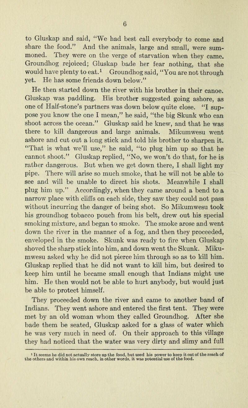 to Gluskap and said, ‘‘We had best call everybody to come and share the food.” And the animals, large and small, were sum- moned. They were on the verge of starvation when they came. Groundhog rejoiced; Gluskap bade her fear nothing, that she would have plenty to eat. ^ Groundhog said, “You are not through yet. He has some friends down below.” He then started down the river with his brother in their canoe. Gluskap was paddling. His brother suggested going ashore, as one of Half-stone’s partners was down below quite close. “I sup- pose you know the one I mean,” he said, “the big Skunk who can shoot across the ocean.” Gluskap said he knew, and that he was there to kill dangerous and large animals. Mikumwesu went ashore and cut out a long stick and told his brother to sharpen it. “That is what we’ll use,” he said, “to plug him up so that he cannot shoot.” Gluskap replied, “No, we won’t do that, for he is rather dangerous. But when we get down there, I shall light my pipe. There will arise so much smoke, that he will not be able to see and will be unable to direct his shots. Meanwhile I shall plug him up.” Accordingly, when they came around a bend to a narrow place with cliffs on each side, they saw they could not pass without incurring the danger of being shot. So Mikumwesu took his groundhog tobacco pouch from his belt, drew out his special smoking mixture, and began to smoke. The smoke arose and went down the river in the manner of a fog, and then they proceeded, enveloped in the smoke. Skunk was ready to fire when Gluskap shoved the sharp stick into him, and down went the Skunk. Miku- mwesu asked why he did not pierce him through so as to kill him. Gluskap replied that he did not want to kill him, but desired to keep him until he became small enough that Indians might use him. He then would not be able to hurt anybody, but would just be able to protect himself. They proceeded down the river and came to another band of Indians. They went ashore and entered the first tent. They were met by an old woman whom they called Groundhog. After she bade them be seated, Gluskap asked for a glass of water which he was very much in need of. On their approach to this village they had noticed that the water was very dirty and slimy and full 1 It seems he did not actually store up the food, but used his power to keep it out of the reach ot the others and within his own reach, in other words, it was potential use of the food.