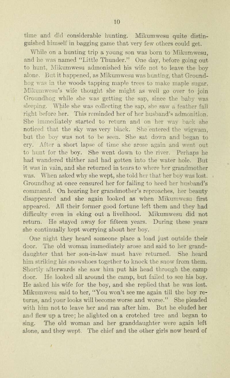 time and did considerable hunting. Mikumwesu quite distin- guished himself in bagging game that very few others could get. While on a hunting trip a young son was born to Mikumwesu, and he was named “Little Thunder.” One day, before going out to hunt, Mikumwesu admonished his wife not to leave the boy alone. But it happened, as Mikumwesu was hunting, that Ground- hog was in the woods tapping maple trees to make maple sugar. Mikumwesu’s wife thought she might as well go over to join Groundhog while she was getting the sap, since the baby was sleeping. While she was collecting the sap, she saw a feather fall right before her. This reminded her of her husband’s admonition. She immediately started to return and on her way back she noticed that the sky was very black. She entered the wigwam, but the boy was not to be seen. She sat down and began to cry. After a short lapse of time she arose again and went out to hunt for the boy. She went down to the river. Perhaps he had wandered thither and had gotten into the water hole. But it was in vain, and she returned in tears to where her grandmother was. When asked why she wept, she told her that her boy was lost. Groundhog at once censured her for failing to heed her husband’s command. On hearing her grandmother’s reproaches, her beauty disappeared and she again looked as when Mikumwesu first appeared. All their former good fortune left them and they had difficulty even in eking out a livelihood. Mikumwesu did not return. He stayed away for fifteen years. During these years she continually kept worrying about her boy. One night they heard someone place a load just outside their door. The old woman immediately arose and said to her grand- daughter that her son-in-law must have returned. She heard him striking his snowshoes together to knock the snow from them. Shortly afterwards she saw him put his head through the camp door. He looked all around the camp, but failed to see his boy. He asked his wife for the boy, and she replied that he was lost. Mikumwesu said to her, “You won’t see me again till the boy re- turns, and your looks will become worse and worse.” She pleaded with him not to leave her and ran after him. But he eluded her and flew up a tree; he alighted on a crotched tree and began to sing. The old woman and her granddaughter were again left alone, and they wept. The chief and the other girls now heard of