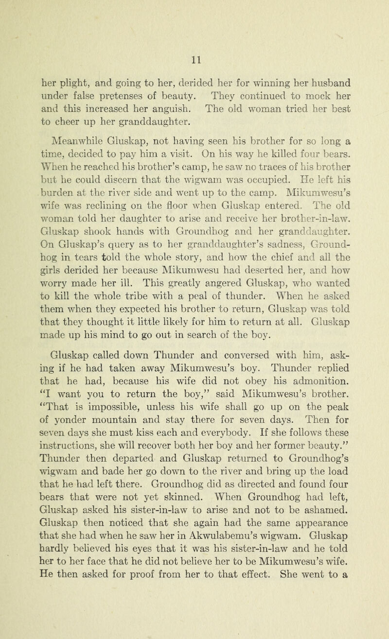 her plight, and going to her, derided her for winning her husband under false pretenses of beauty. They continued to mock her and this increased her anguish. The old woman tried her best to cheer up her granddaughter. Meanwhile Gluskap, not having seen his brother for so long a time, decided to pay him a visit. On his way he killed four bears. When he reached his brother’s camp, he saw no traces of his brother but he could discern that the wigwam was occupied. He left his burden at the river side and went up to the camp. Mikumwesu’s wife was reclining on the floor when Gluskap entered. The old woman told her daughter to arise and receive her brother-in-law. Gluskap shook hands with Groundhog and her granddaughter. On Gluskap’s query as to her granddaughter’s sadness. Ground- hog in tears told the whole story, and how the chief and all the girls derided her because Mikumwesu had deserted her, and how worry made her ill. This greatly angered Gluskap, who wanted to kill the whole tribe with a peal of thunder. When he asked them when they expected his brother to return, Gluskap was told that they thought it little likely for him to return at all. Gluskap made up his mind to go out in search of the boy. Gluskap called down Thunder and conversed with him, ask- ing if he had taken away Mikumwesu’s boy. Thunder replied that he had, because his wife did not obey his admonition. “I want you to return the boy,” said Mikumwesu’s brother. ^‘That is impossible, unless his wife shall go up on the peak of yonder mountain and stay there for seven days. Then for seven days she must kiss each and everybody. If she follows these instructions, she will recover both her boy and her former beauty.” Thunder then departed and Gluskap returned to Groundhog’s wigwam and bade her go down to the river and bring up the load that he had left there. Groundhog did as directed and found four bears that were not yet skinned. When Groundhog had left, Gluskap asked his sister-in-law to arise and not to be ashamed. Gluskap then noticed that she again had the same appearance that she had when he saw her in Akwulabemu’s wigwam. Gluskap hardly believed his eyes that it was his sister-in-law and he told her to her face that he did not believe her to be Mikumwesu’s wife. He then asked for proof from her to that effect. She went to a