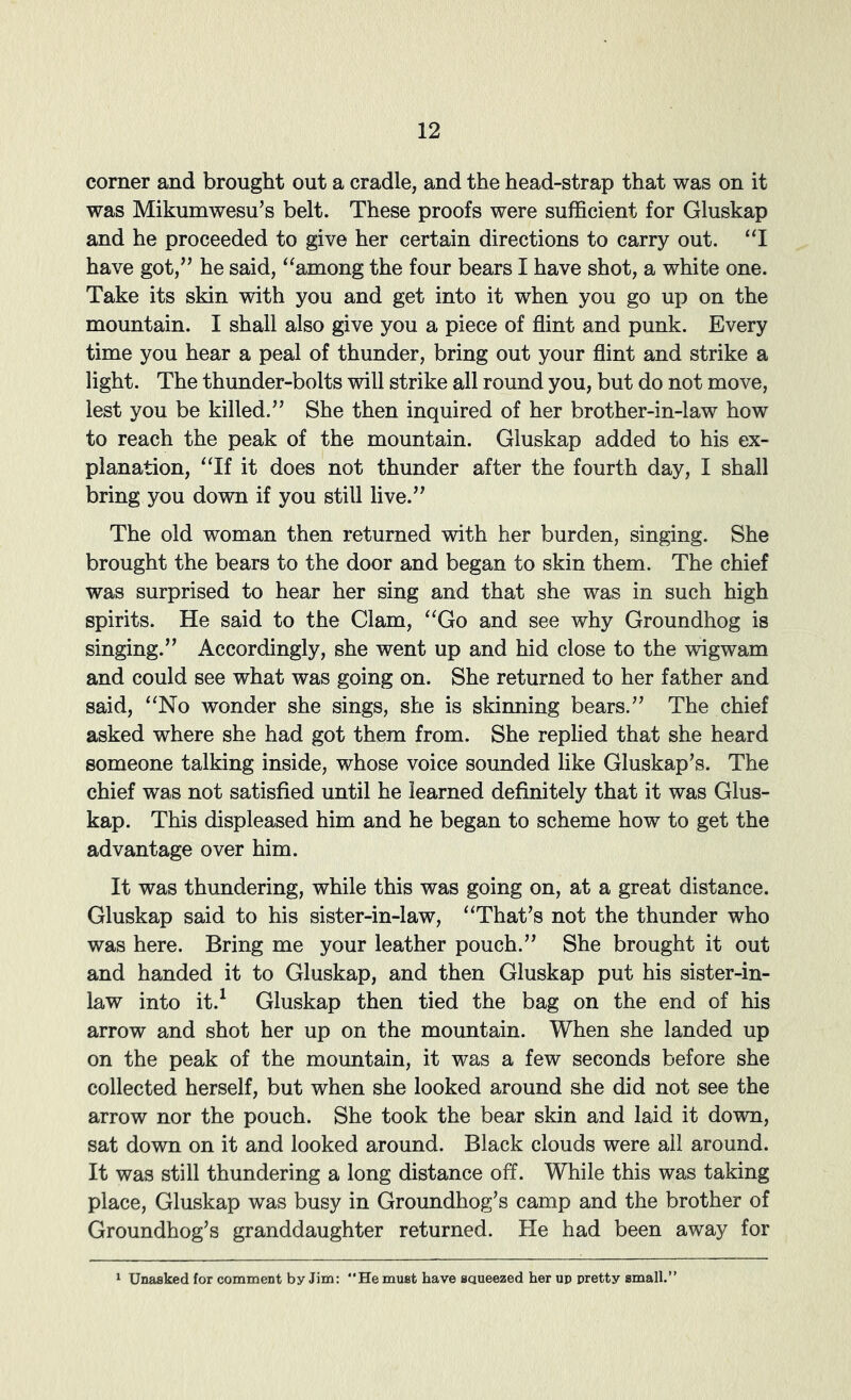 corner and brought out a cradle, and the head-strap that was on it was Mikumwesu’s belt. These proofs were sufficient for Gluskap and he proceeded to give her certain directions to carry out. “I have got,’’ he said, ^^among the four bears I have shot, a white one. Take its skin with you and get into it when you go up on the mountain. I shall also give you a piece of flint and punk. Every time you hear a peal of thunder, bring out your flint and strike a light. The thunder-bolts will strike all round you, but do not move, lest you be killed.” She then inquired of her brother-in-law how to reach the peak of the mountain. Gluskap added to his ex- planation, ^Tf it does not thunder after the fourth day, I shall bring you down if you still live.” The old woman then returned with her burden, singing. She brought the bears to the door and began to skin them. The chief was surprised to hear her sing and that she was in such high spirits. He said to the Clam, ^‘Go and see why Groundhog is singing.” Accordingly, she went up and hid close to the wigwam and could see what was going on. She returned to her father and said, “No wonder she sings, she is skinning bears.” The chief asked where she had got them from. She replied that she heard someone talking inside, whose voice sounded like Gluskap’s. The chief was not satisfied until he learned definitely that it was Glus- kap. This displeased him and he began to scheme how to get the advantage over him. It was thundering, while this was going on, at a great distance. Gluskap said to his sister-in-law, “That’s not the thunder who was here. Bring me your leather pouch.” She brought it out and handed it to Gluskap, and then Gluskap put his sister-in- law into it.^ Gluskap then tied the bag on the end of his arrow and shot her up on the mountain. When she landed up on the peak of the mountain, it was a few seconds before she collected herself, but when she looked around she did not see the arrow nor the pouch. She took the bear skin and laid it down, sat down on it and looked around. Black clouds were all around. It was still thundering a long distance off. While this was taking place, Gluskap was busy in Groundhog’s camp and the brother of Groundhog’s granddaughter returned. He had been away for Unasked for comment by Jim: “He must have saueezed her up pretty small.”