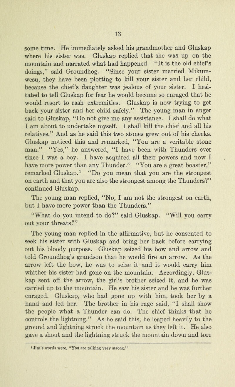 some time. He immediately asked his grandmother and Gluskap where his sister was. Gluskap replied that she was up on the mountain and narrated what had happened. ‘‘It is the old chief’s doings,” said Groundhog. “Since your sister married Mikum- wesu, they have been plotting to kill your sister and her child, because the chief’s daughter was jealous of your sister. I hesi- tated to tell Gluskap for fear he would become so enraged that he would resort to rash extremities. Gluskap is now trying to get back your sister and her child safely.” The young man in anger said to Gluskap, “Do not give me any assistance. I shall do what I am about to undertake myself. I shall kill the chief and all his relatives.” And as he said this two stones grew out of his cheeks. Gluskap noticed this and remarked, “You are a veritable stone man.” “Yes,” he answered, “I have been with Thunders ever since I was a boy. I have acquired all their powers and now I have more power than any Thunder.” “You are a great boaster,” remarked Gluskap.^ “Do you mean that you are the strongest on earth and that you are also the strongest among the Thunders?” continued Gluskap. The young man replied, “No, I am not the strongest on earth, but I have more power than the Thunders.” “What do you intend to do?” said Gluskap. “Will you carry out your threats?” The young man replied in the affirmative, but he consented to seek his sister with Gluskap and bring her back before carrying out his bloody purpose. Gluskap seized his bow and arrow and told Groundhog’s grandson that he would fire an arrow. As the arrow left the bow, he was to seize it and it would carry him whither his sister had gone on the mountain. Accordingly, Glus- kap sent off the arrow, the girl’s brother seized it, and he was carried up to the mountain. He saw his sister and he was further enraged. Gluskap, who had gone up with him, took her by a hand and led her. The brother in his rage said, “I shall show the people what a Thunder can do. The chief thinks that he controls the lightning.” As he said this, he leaped heavily to the ground and lightning struck the mountain as they left it. He also gave a shout and the lightning struck the mountain down and tore Jim’s words were, “You are talking very strong.”