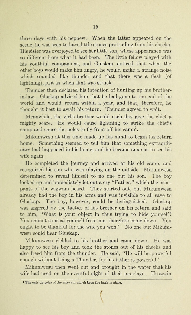 three days with his nephew. When the latter appeared on the scene, he was seen to have little stones protruding from his cheeks. His sister was overjoyed to see her little son, whose appearance was so different from what it had been. The little fellow played ’with his youthful companions, and Gluskap noticed that when the other boys would make him angry, he would make a strange noise which sounded like thunder and that there was a flash (of lightning), just as when flint was struck. Thunder then declared his intention of hunting up his brother- in-law. Gluskap advised him that he had gone to the end of the world and would return within a year, and that, therefore, he thought it best to await his return. Thunder agreed to wait. Meanwhile, the girl’s brother would each day give the chief a mighty scare. He would cause lightning to strike the chief’s camp and cause the poles to fly from off his camp\ Mikumwesu at this time made up his mind to begin his return home. Something seemed to tell him that something extraordi- nary had happened in his home, and he became anxious to see his wife again. He completed the journey and arrived at his old camp, and recognized his son who was playing on the outside. Mikumwesu determined to reveal himself to no one but his son. The boy looked up and immediately let out a cry ‘^Father,” which the occu- pants of the ’wigwam heard. They started out, but Mikumwesu already had the boy in his arms and was in'visible to all save to Gluskap. The boy, however, could be distinguished. Gluskap was angered by the tactics of his brother on his return and said to him, ‘‘What is your object in thus trying to hide yourself? You cannot conceal yourself from me, therefore come down. You ought to be thankful for the wife you won.” No one but Mikum- wesu could hear Gluskap. Mikumwesu yielded to his brother and came do-wn. He was happy to see his boy and took the stones out of his cheeks and also freed him from the thunder. He said, “He 'will be powerful enough -without being a Thunder, for his father is powerful.” Mikumwesu then went out and brought in the water that his wife had used on the eventful night of their marriage. He again ^ The outside poles of the wigwam which keep the bark in place.