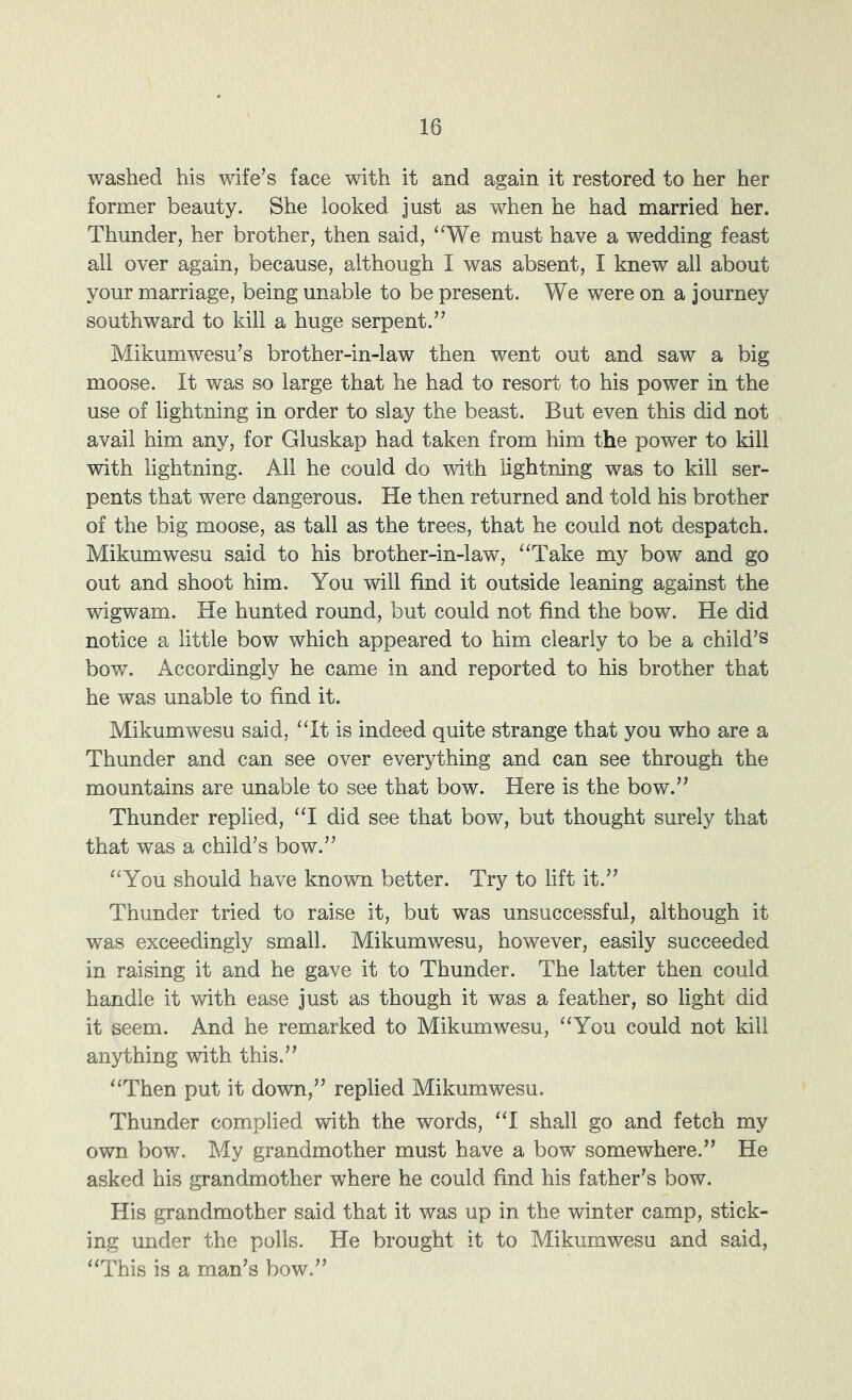 washed his wife^s face with it and again it restored to her her former beauty. She looked just as when he had married her. Thunder, her brother, then said, ‘^We must have a wedding feast all over again, because, although I was absent, I knew all about your marriage, being unable to be present. We were on a journey southward to kill a huge serpent.” Mikumwesu’s brother-in-law then went out and saw a big moose. It was so large that he had to resort to his power in the use of lightning in order to slay the beast. But even this did not avail him any, for Gluskap had taken from him the power to kill with lightning. All he could do with lightning was to kill ser- pents that were dangerous. He then returned and told his brother of the big moose, as tall as the trees, that he could not despatch. Mikumwesu said to his brother-in-law, ^‘Take my bow and go out and shoot him. You will find it outside leaning against the wigwam. He hunted round, but could not find the bow. He did notice a little bow which appeared to him clearly to be a child’s bow. Accordingly he came in and reported to his brother that he was unable to find it. Mikumwesu said, ‘Tt is indeed quite strange that you who are a Thunder and can see over everything and can see through the mountains are unable to see that bow. Here is the bow.” Thunder replied, ‘T did see that bow, but thought surely that that was a child’s bow.” “You should have known better. Try to lift it.” Thunder tried to raise it, but was unsuccessful, although it was exceedingly small. Mikumwesu, however, easily succeeded in raising it and he gave it to Thunder. The latter then could handle it with ease just as though it was a feather, so light did it seem. And he remarked to Mikumwesu, “You could not kill anything with this.” “Then put it down,” replied Mikumwesu. Thunder complied with the words, “I shall go and fetch my own bow. My grandmother must have a bow somewhere.” He asked his grandmother where he could find his father’s bow. His grandmother said that it was up in the winter camp, stick- ing under the polls. He brought it to Mikumwesu and said, “This is a man’s bow.”