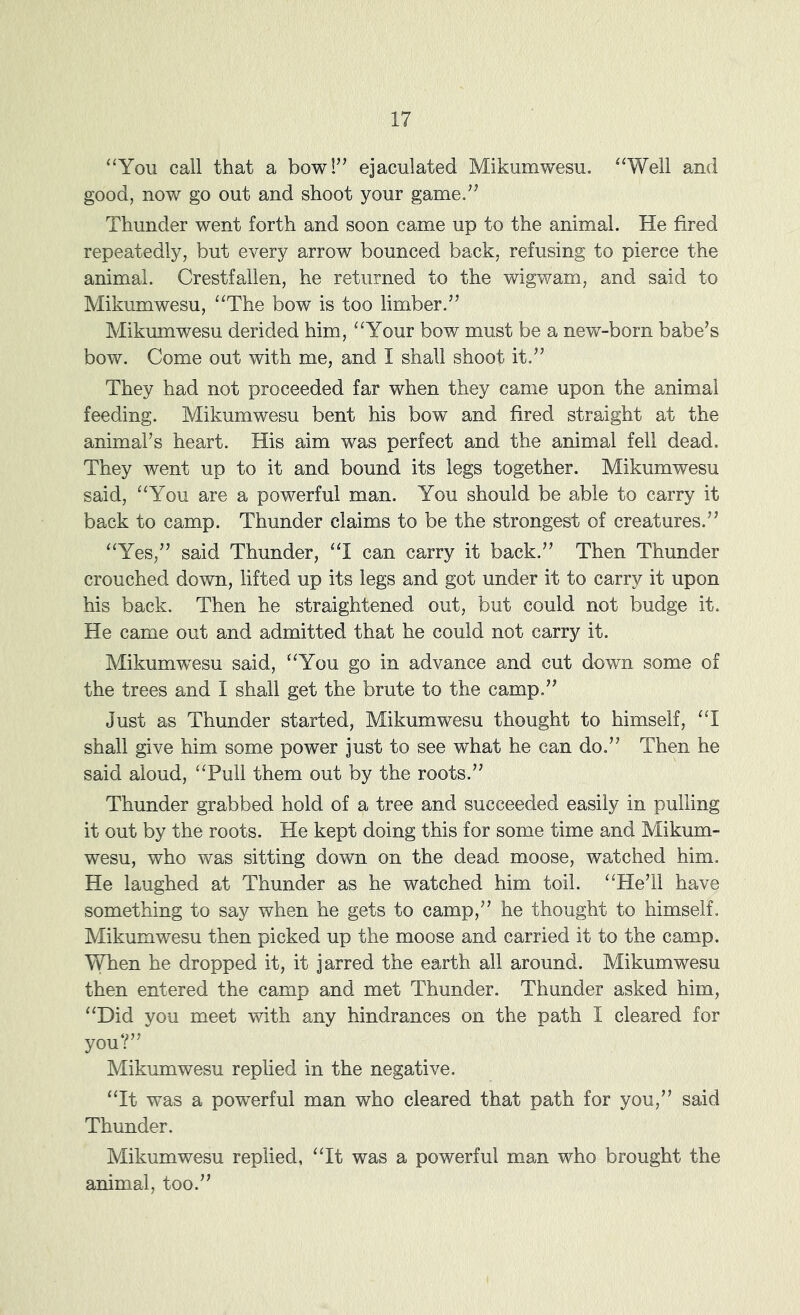 ‘‘You call that a bow!’’ ejaculated Mikumwesu. “Well and good, now go out and shoot your game.” Thunder went forth and soon came up to the animal. He fired repeatedly, but every arrow bounced back, refusing to pierce the animal. Crestfallen, he returned to the wigwam, and said to Mikumwesu, “The bow is too limber.” Mikumwesu derided him, “Your bow must be a new-born babe’s bow. Come out with me, and I shall shoot it.” They had not proceeded far when they came upon the animal feeding. Mikumwesu bent his bow and fired straight at the animal’s heart. His aim was perfect and the animal fell dead. They went up to it and bound its legs together. Mikumwesu said, “You are a powerful man. You should be able to carry it back to camp. Thunder claims to be the strongest of creatures.” “Yes,” said Thunder, “I can carry it back.” Then Thunder crouched down, lifted up its legs and got under it to carry it upon his back. Then he straightened out, but could not budge it. He came out and admitted that he could not carry it. Mikumwesu said, “You go in advance and cut down some of the trees and I shall get the brute to the camp.” Just as Thunder started, Mikumwesu thought to himself, “I shall give him some power just to see what he can do.” Then he said aloud, “Pull them out by the roots.” Thunder grabbed hold of a tree and succeeded easily in pulling it out by the roots. He kept doing this for some time and Mikum- wesu, who was sitting down on the dead moose, watched him. He laughed at Thunder as he watched him toil. “He’ll have something to say when he gets to camp,” he thought to himself. Mikumwesu then picked up the moose and carried it to the camp. When he dropped it, it jarred the earth all around. Mikumwesu then entered the camp and met Thunder. Thunder asked him, “Did you meet with any hindrances on the path I cleared for you?” Mikumwesu replied in the negative. “It was a powerful man who cleared that path for you,” said Thunder. Mikumwesu replied, “It was a powerful man who brought the animal, too.”
