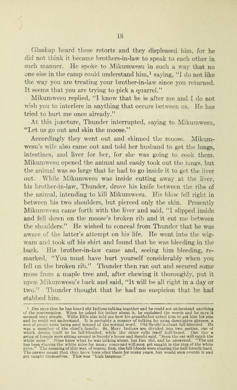 Gluskap heard these retorts and they displeased him, for he did not think it became brothers-in-law to speak to each other in such manner. He spoke to Mikumwesu in such a way that no one else in the camp could understand him,^ saying, ‘‘I do not like the way you are treating your brother-in-law since you returned. It seems that you are trying to pick a quarrel.” Mikumwesu replied, “1 know that he is after me and I do not wish you to interfere in anything that occurs between us. He has tried to hurt me once already.” At this juncture. Thunder interrupted, saying to Mikumwesu, ‘‘Let us go out and skin the moose.” Accordingly they went out and skinned the moose. Mikum- wesu’s wife also came out and told her husband to get the lungs, intestines, and liver for her, for she was going to cook them. Mikumvfesu opened the animal and easily took out the lungs, but the animal was so large that he had to go inside it to get the liver out. While Mikumwesu was inside cutting away at the liver, his brother-in-law. Thunder, drove his knife between the ribs of the animal, intending to kill Mikumwesu. His blow fell right in between his two shoulders, but pierced only the skin. Presently Mikumwesu came forth with the liver and said, “I slipped inside and fell down on the moose’s broken rib and it cut me between the shoulders.” He wished to conceal from Thunder that he was aware of the latter’s attempt on his life. He went into the wig- wam and took off his shirt and found that he was bleeding in the back. His brother-in-law came and, seeing him bleeding, re- marked, “You must have hurt yourself considerably when you fell on the broken rib.” Thunder then ran out and secured some moss from a maple tree and, after chewing it thoroughly, put it upon Mikumwesu’s back and said, “It will be all right in a day or two.” Thunder thought that he had no suspicion that he had stabbed him. 1 Jim says that he has heard old Indians talking together and he could not understand anything of the conversation. When he asked his father about it, he explained the words and he says it seemed very simple. Willie Ellis also told me how his grandfather asked him to get him his pipe and he could not understand. It is probably a manner of talking by using descriptive phrases, a sort of poetic term being used instead of the normal word. Old Sacobi is about full-blooded. He was a member of the chief’s family. St. Mary Indians are divided into two parties, one of which deems itself to be full-blooded, while the other calls itself half-breed. One day a group of breeds were sitting around in Sacobi’s house and Sacobi said, “Soon the cat will catch the white mice.” None knew what he was talking about, but Jim did. and he answered, “The cat has been chasing the white mice for many years and will soon get caught in the trap of the white mice,” The meaning of this was, of course, first, the full-bloods were chasing the half-breeds hard. The answer meant that they have been after them for many years, but would soon overdo it and get caught themselves. This was “high language.”