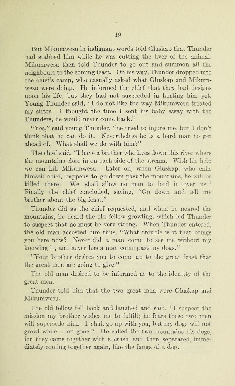But Mikumwesu in indignant words told Gluskap that Thunder had stabbed him while he was cutting the liver of the animal, Mikumwesu then told Thunder to go out and summon all the neighbours to the coming feast. On his way, Thunder dropped into the chief’s camp, who casually asked what Gluskap and Mikum- wesu were doing. He informed the chief that they had designs upon his life, but they had not succeeded in hurting him yet. Young Thunder said, “I do not like the way Mikumwesu treated my sister. I thought the time I sent his baby away with the Thunders, he would never come back.” “Yes,” said young Thunder, “he tried to injure me, but I don’t think that he can do it. Nevertheless he is a hard man to get ahead of. What shall we do with him?” The chief said, “1 have a brother who lives down this river where the mountains close in on each side of the stream. With his help we can kill Mikumwesu. Later on, when Gluskap, who calls himself chief, happens to go down past the mountains, he will be killed there. We shall allow no man to lord it over us.” Finally the chief concluded, saying, “Go down and tell my brother about the big feast.” Thunder did as the chief requested, and when he neared the mountains, he heard the old fellow growling, which led Thunder to suspect that he must be very strong. When Thunder entered, the old man accosted him thus, “What trouble is it that brings you here now? Never did a man come to see me without my knowing it, and never has a man come past my dogs.” “Your brother desires you to come up to the great feast that the great men are going to give.” The old man desired to be informed as to theGdentity of the great men. Thunder told him that the two great men were Gluskap and Mikumwesu. The old fellow fell back and laughed and said, “I suspect the mission my brother wishes me to fulfill; he fears these two men will supersede him. I shall go up with you, but my dogs will not growl while I am gone.” He called the two mountains his dogs, for they came together with a crash and then separated, imme- diately coming together again, like the fangs of a dog.