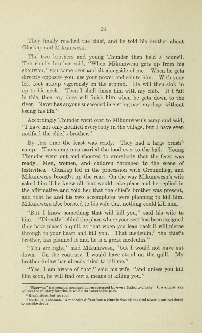 They finally reached the chief, and he told his brother about Gluskap and Mikumwesu. The two brothers and young Thunder then held a council. The chief’s brother said, “When Mikumwesu gets up from his skauwan,^ you come over and sit alongside of me. When he gets directly opposite you, use your power and salute him. With your left foot stamp vigorously on the ground. He will then sink in up to his neck. Then I shall finish him with my club. If I fail in this, then my dogs will finish him when he gets down to the river. Never has anyone succeeded in getting past my dogs, without losing his life.” Accordingly Thunder went over to Mikumwesu’s camp and said, “I have not only notified everybody in the village, but I have even notified the chief’s brother.” By this time the feast was ready. They had a large brush^ camp. The young men carried the food over to the hall. Young Thunder went out and shouted to everybody that the feast was ready. Men, women, and children thronged to the scene of festivities. Gluskap led in the procession with Groundhog, and Mikumwesu brought up the rear. On the way Mikumwesu’s wife asked him if he knew all that would take place and he replied in the affirmative and told her that the chief’s brother was present, and that he and his two accomplices were planning to kill him. Mikumwesu also boasted to his wife that nothing could kill him. “But I know something that will kill you,” said his wife to him. “Directly behind the place where your seat has been assigned they have placed a quill, so that when you lean back it will pierce through to your heart and kill you. That medeulin,^ the chief’s brother, has planned it and he is a great medeulin.” “You are right,” said Mikumwesu, “but I would not have sat down. On the contrary, I would have stood on the quill. My brother-in-law has already tried to kill me.” “Yes, I am aware of that,” said his wife, “and unless you kill him soon, he will find out a means of killing you.” ^ “Skauwan” is a personal song and dance possessed by every Malecite of note. It is sung at any political or military function in which its owner takes part. * Brush sides, but no roof. » Medeulin, a shaman. A medeulin differs from a gimp in that his magical power is not restricted to warlike deeds.