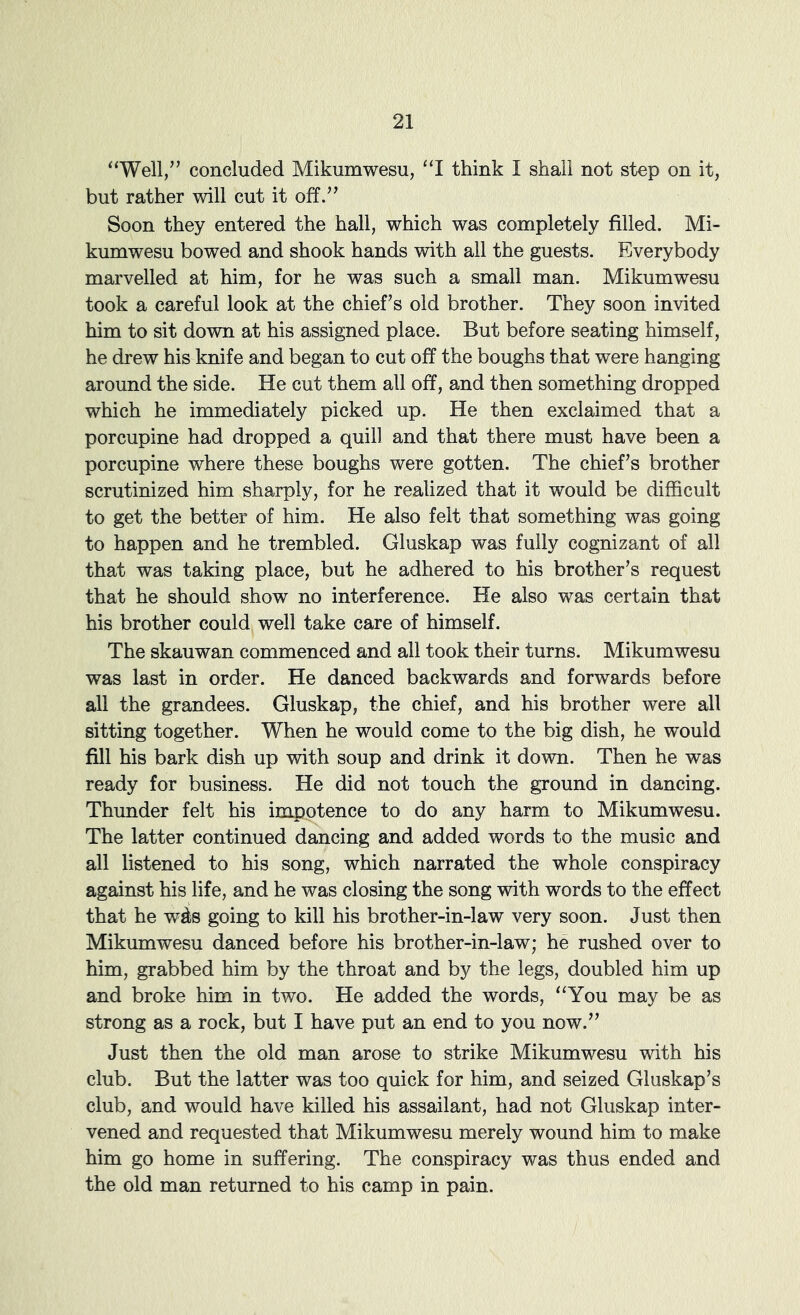 “Well/’ concluded Mikumwesu, “I think I shall not step on it, but rather will cut it off.” Soon they entered the hall, which was completely filled. Mi- kumwesu bowed and shook hands with all the guests. Everybody marvelled at him, for he was such a small man. Mikumwesu took a careful look at the chief’s old brother. They soon invited him to sit down at his assigned place. But before seating himself, he drew his knife and began to cut off the boughs that were hanging around the side. He cut them all off, and then something dropped which he immediately picked up. He then exclaimed that a porcupine had dropped a quill and that there must have been a porcupine where these boughs were gotten. The chief’s brother scrutinized him sharply, for he realized that it would be difficult to get the better of him. He also felt that something was going to happen and he trembled. Gluskap was fully cognizant of all that was taking place, but he adhered to his brother’s request that he should show no interference. He also was certain that his brother could well take care of himself. The skauwan commenced and all took their turns. Mikumwesu was last in order. He danced backwards and forwards before all the grandees. Gluskap, the chief, and his brother were all sitting together. When he would come to the big dish, he would fill his bark dish up with soup and drink it down. Then he was ready for business. He did not touch the ground in dancing. Thunder felt his impotence to do any harm to Mikumwesu. The latter continued dancing and added words to the music and all listened to his song, which narrated the whole conspiracy against his life, and he was closing the song with words to the effect that he w^s going to kill his brother-in-law very soon. Just then Mikumwesu danced before his brother-in-law; he rushed over to him, grabbed him by the throat and by the legs, doubled him up and broke him in two. He added the words, “You may be as strong as a rock, but I have put an end to you now.” Just then the old man arose to strike Mikumwesu with his club. But the latter was too quick for him, and seized Gluskap’s club, and would have killed his assailant, had not Gluskap inter- vened and requested that Mikumwesu merely wound him to make him go home in suffering. The conspiracy was thus ended and the old man returned to his camp in pain.