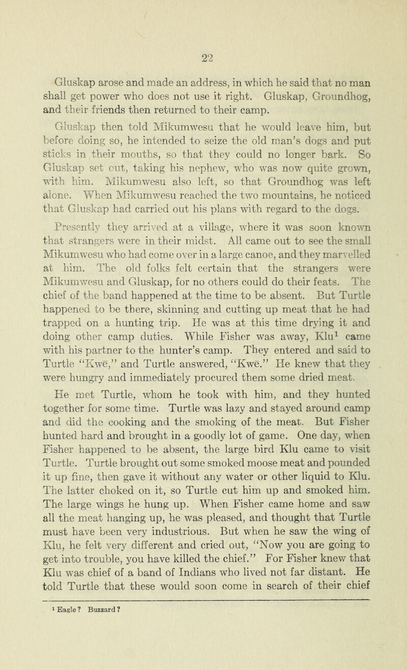 Gluskap arose and made an address, in which he said that no man shall get power who does not use it right. Gluskap, Groundhog, and their friends then returned to their camp. Gluskap then told Mikumwesu that he would leave him, but before doing so, he intended to seize the old man’s dogs and put sticks in their mouths, so that they could no longer bark. So Gluskap set out, taking his nephew, who was now quite grown, ■wdth him. Mikumwesu also left, so that Groundhog was left alone. When Mikumwesu reached the two mountains, he noticed that Gluskap had carried out his plans with regard to the dogs. Presently they arrived at a village, where it was soon known that strangers were in their midst. All came out to see the small Mikumwesu who had come over in a large canoe, and they marvelled at him. The old folks felt certain that the strangers were Mikumwesu and Gluskap, for no others could do their feats. The chief of the band happened at the time to be absent. But Turtle happened to be there, skinning and cutting up meat that he had trapped on a hunting trip. He was at this time drying it and doing other camp duties. While Fisher was away, Klu^ came with his partner to the hunter’s camp. They entered and said to Turtle “Kwe,” and Turtle answered, ''Kwe.” He knew that they were hungry and immediately procured them some dried meat. He met Turtle, whom he took with him, and they hunted together for some time. Turtle was lazy and stayed around camp and did the cooking and the smoking of the meat. But Fisher hunted hard and brought in a goodly lot of game. One day, when Fisher happened to be absent, the large bird Klu came to visit Turtle. Turtle brought out some smoked moose meat and pounded it up fine, then gave it without any water or other liquid to Klu. The latter choked on it, so Turtle cut him up and smoked him. The large wings he hung up. When Fisher came home and saw all the meat hanging up, he was pleased, and thought that Turtle must have been very industrious. But when he saw the wing of Klu, he felt very different and cried out, “Now you are going to get into trouble, you have killed the chief.” For Fisher knew that Klu was chief of a band of Indians who lived not far distant. He told Turtle that these would soon come in search of their chief 1 Eagle ? Buzzard ?