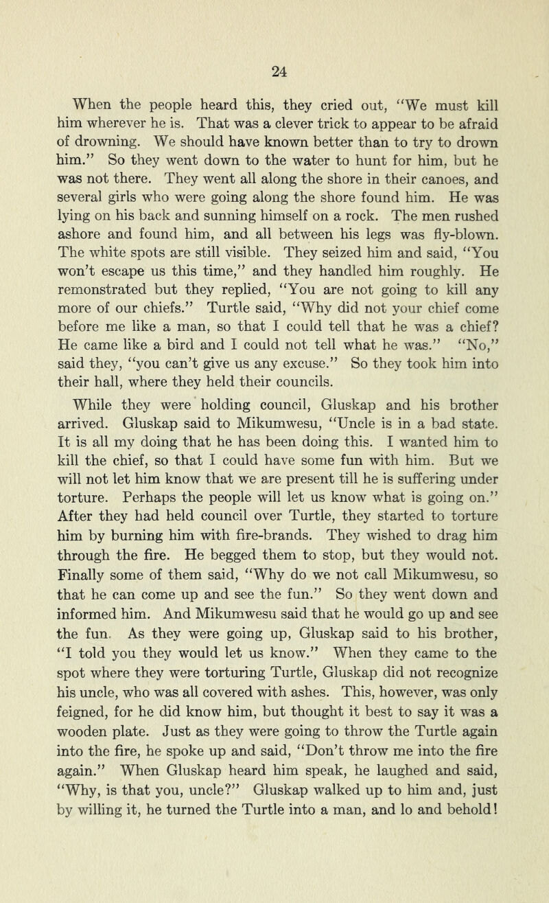When the people heard this, they cried out, “We must kill him wherever he is. That was a clever trick to appear to be afraid of drowning. We should have known better than to try to drown him.’’ So they went down to the water to hunt for him, but he was not there. They went all along the shore in their canoes, and several girls who were going along the shore found him. He was lying on his back and sunning himself on a rock. The men rushed ashore and found him, and all between his legs was fly-blown. The white spots are still visible. They seized him and said, '‘You won’t escape us this time,” and they handled him roughly. He remonstrated but they replied, “You are not going to kill any more of our chiefs.” Turtle said, “Why did not your chief come before me like a man, so that I could tell that he was a chief? He came like a bird and I could not tell what he was.” “No,” said they, “you can’t give us any excuse.” So they took him into their hall, where they held their councils. While they were holding council, Gluskap and his brother arrived. Gluskap said to Mikumwesu, “Uncle is in a bad state. It is all my doing that he has been doing this. I wanted him to kill the chief, so that I could have some fun with him. But we will not let him know that we are present till he is suffering under torture. Perhaps the people will let us know what is going on.” After they had held council over Turtle, they started to torture him by burning him with fire-brands. They wished to drag him through the fire. He begged them to stop, but they would not. Finally some of them said, “Why do we not call Mikumwesu, so that he can come up and see the fun.” So they went down and informed him. And Mikumwesu said that he would go up and see the fun. As they were going up, Gluskap said to his brother, “I told you they would let us know.” When they came to the spot where they were torturing Turtle, Gluskap did not recognize his uncle, who was all covered with ashes. This, however, was only feigned, for he did know him, but thought it best to say it was a wooden plate. Just as they were going to throw the Turtle again into the fire, he spoke up and said, “Don’t throw me into the fire again.” When Gluskap heard him speak, he laughed and said, “Why, is that you, uncle?” Gluskap walked up to him and, just by willing it, he turned the Turtle into a man, and lo and behold!