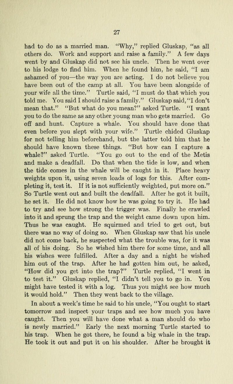 had to do as a married man. “Why,” replied Gluskap, “as all others do. Work and support and raise a family.” A few days went by and Gluskap did not see his uncle. Then he went over to his lodge to find him. When he found him, he said, “I am ashamed of you—the way you are acting. I do not believe you have been out of the camp at all. You have been alongside of your wife all the time.” Turtle said, “I must do that which you told me. You said I should raise a family.” Gluskap said, “I don’t mean that.” “But what do you mean?” asked Turtle. “I want you to do the same as any other young man who gets married. Go off and hunt. Capture a whale. You should have done that even before you slept with your wife.” Turtle chided Gluskap for not telling him beforehand, but the latter told him that he should have known these things. “But how can I capture a whale?” asked Turtle. “You go out to the end of the Metis and make a deadfall. Do that when the tide is low, and when the tide comes in the whale will be caught in it. Place heavy weights upon it, using seven loads of logs for this. After com- pleting it, test it. If it is not sufficiently weighted, put more on.” So Turtle went out and built the deadfall. After he got it built, he set it. He did not know how he was going to try it. He had to try and see how strong the trigger was. Finally he crawled into it and sprung the trap and the weight came down upon him. Thus he was caught. He squirmed and tried to get out, but there was no way of doing so. When Gluskap saw that his uncle did not come back, he suspected what the trouble was, for it was all of his doing. So he wished him there for some time, and all his wishes were fulfilled. After a day and a night he wished him out of the trap. After he had gotten him out, he asked, “How did you get into the trap?” Turtle replied, “I went in to test it.” Gluskap replied, “I didn’t tell you to go in. You might have tested it with a log. Thus you might see how much it would hold.” Then they went back to the village. In about a week’s time he said to his uncle, “You ought to start tomorrow and inspect your traps and see how much you have caught. Then you will have done what a man should do who is newly married.” Early the next morning Turtle started to his trap. When he got there, he found a big whale in the trap. He took it out and put it on his shoulder. After he brought it