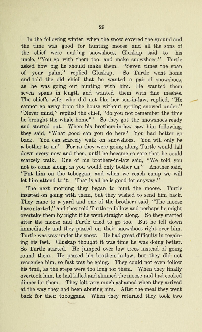 In the following winter, when the snow covered the ground and the time was good for hunting moose and all the sons of the chief were making snowshoes, Gluskap said to his uncle, “You go with them too, and make snowshoes.’’ Turtle asked how big he should make them. “Seven times the span of your palm,” replied Gluskap. So Turtle went home and told the old chief that he wanted a pair of snowshoes, as he was going out hunting with him. He wanted them seven spans in length and wanted them with fine meshes. The chief’s wife, who did not like her son-in-law, replied, “He cannot go away from the house without getting snowed under.” “Never mind,” replied the chief, “do you not remember the time he brought the whale home?” So they got the snowshoes ready and started out. When his brothers-in-law saw him following, they said, “What good can you do here‘s You had better go back. You can scarcely walk on snowshoes. You will only be a bother to us.” For as they were going along Turtle would fall down every now and then, until he became so sore that he could scarcely walk. One of his brothers-in-law said, “We told you not to come along, as you would only bother us.” Another said, “Put him on the toboggan, and when we reach camp we will let him attend to it. That is all he is good for anyway.” The next morning they began to hunt the moose. Turtle insisted on going with them, but they wished to send him back. They came to a yard and one of the brothers said, “The moose have started,” and they told Turtle to follow and perhaps he might overtake them by night if he went straight along. So they started after the moose and Turtle tried to go too. But he fell down immediately and they passed on their snowshoes right over him. Turtle was way under dhe snow. He had great difficulty in regain- ing his feet. Gluskap thought it was time he was doing better. So Turtle started. He jumped over low trees instead of going round them. He passed his brothers-in-law, but they did not recognize him, so fast was he going. They could not even follow his trail, as the steps were too long for them. WTien they finally overtook him, he had killed and skinned the moose and had cooked dinner for them. They felt very much ashamed when they arrived at the way they had been abusing him. After the meal they went back for their toboggans. When they returned they took two