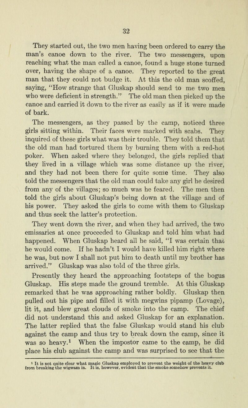 They started out, the two men having been ordered to carry the man’s canoe down to the river. The two messengers, upon reaching what the man called a canoe, found a huge stone turned over, having the shape of a canoe. They reported to the great man that they could not budge it. At this the old man scoffed, saying, ‘‘How strange that Gluskap should send to me two men who were deficient in strength.” The old man then picked up the canoe and carried it dovm to the river as easily as if it were made of bark. The messengers, as they passed by the camp, noticed three girls sitting within. Their faces were marked with scabs. They inquired of these girls what was their trouble. They told them that the old man had tortured them by burning them with a red-hot poker. When asked where they belonged, the girls replied that they lived in a village which was some distance up the river, and they had not been there for quite some time. They also told the messengers that the old man could take any girl he desired from any of the villages; so much was he feared. The men then told the girls about Gluskap’s being down at the village and of his power. They asked the girls to come with them to Gluskap and thus seek the latter’s protection. They went down the river, and when they had arrived, the two emissaries at once proceeded to Gluskap and told him what had happened. When Gluskap heard all he said, “I was certain that he would come. If he hadn’t I would have killed him right where he was, but now I shall not put him to death until my brother has arrived.” Gluskap was also told of the three girls. Presently they heard the approaching footsteps of the bogus Gluskap. His steps made the ground tremble. At this Gluskap remarked that he was approaching rather boldly. Gluskap then pulled out his pipe and filled it with megwins pipamp (Lovage), lit it, and blew great clouds of smoke into the camp. The chief did not understand this and asked Gluskap for an explanation. The latter replied that the false Gluskap would stand his club against the camp and thus try to break down the camp, since it was so heavy. ^ When the impostor came to the camp, he did place his club against the camp and was surprised to see that the 1 It is not Quite clear what magic Gluskap employed to prevent the weight of the heavy club from breaking the wigwam in. It is. however, evident that the smoke somehow prevents it.