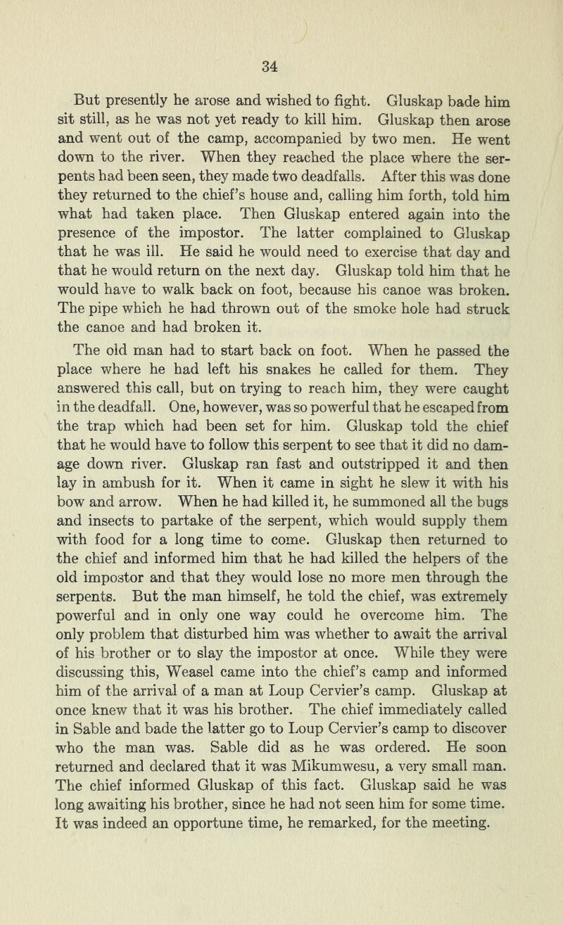But presently he arose and wished to fight. Gluskap bade him sit still, as he was not yet ready to kill him. Gluskap then arose and went out of the camp, accompanied by two men. He went down to the river. When they reached the place where the ser- pents had been seen, they made two deadfalls. After this was done they returned to the chief's house and, calling him forth, told him what had taken place. Then Gluskap entered again into the presence of the impostor. The latter complained to Gluskap that he was ill. He said he would need to exercise that day and that he would return on the next day. Gluskap told him that he would have to walk back on foot, because his canoe was broken. The pipe which he had thrown out of the smoke hole had struck the canoe and had broken it. The old man had to start back on foot. When he passed the place where he had left his snakes he called for them. They answered this call, but on trying to reach him, they were caught in the deadfall. One, however, was so powerful that he escaped from the trap which had been set for him. Gluskap told the chief that he would have to follow this serpent to see that it did no dam- age down river. Gluskap ran fast and outstripped it and then lay in ambush for it. When it came in sight he slew it with his bow and arrow. When he had killed it, he summoned all the bugs and insects to partake of the serpent, which would supply them with food for a long time to come. Gluskap then returned to the chief and informed him that he had killed the helpers of the old impostor and that they would lose no more men through the serpents. But the man himself, he told the chief, was extremely powerful and in only one way could he overcome him. The only problem that disturbed him was whether to await the arrival of his brother or to slay the impostor at once. While they were discussing this. Weasel came into the chief’s camp and informed him of the arrival of a man at Loup Cervier’s camp. Gluskap at once knew that it was his brother. The chief immediately called in Sable and bade the latter go to Loup Cervier’s camp to discover who the man was. Sable did as he was ordered. He soon returned and declared that it was Mikumwesu, a very small man. The chief informed Gluskap of this fact. Gluskap said he was long awaiting his brother, since he had not seen him for some time. It was indeed an opportune time, he remarked, for the meeting.