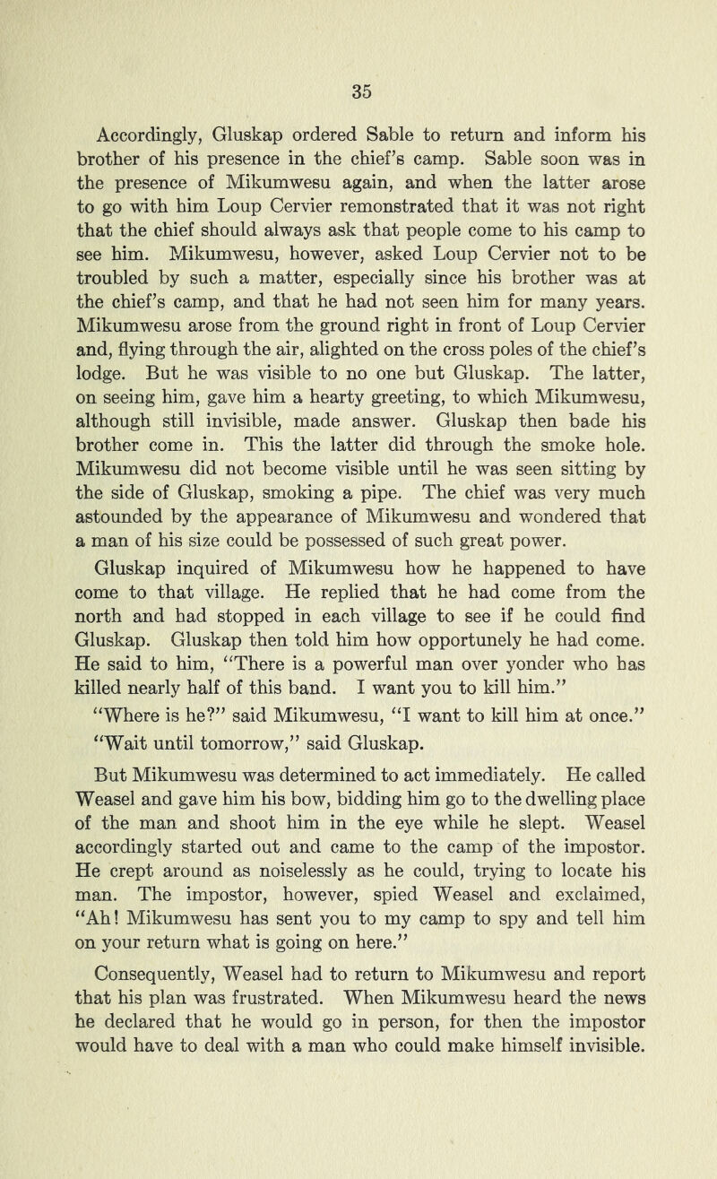 Accordingly, Gluskap ordered Sable to return and inform his brother of his presence in the chief’s camp. Sable soon was in the presence of Mikumwesu again, and when the latter arose to go with him Loup Cervier remonstrated that it was not right that the chief should always ask that people come to his camp to see him. Mikumwesu, however, asked Loup Cervier not to be troubled by such a matter, especially since his brother was at the chief’s camp, and that he had not seen him for many years. Mikumwesu arose from the ground right in front of Loup Cervier and, flying through the air, alighted on the cross poles of the chief’s lodge. But he was visible to no one but Gluskap. The latter, on seeing him, gave him a hearty greeting, to which Mikumwesu, although still invisible, made answer. Gluskap then bade his brother come in. This the latter did through the smoke hole. Mikumwesu did not become visible until he was seen sitting by the side of Gluskap, smoking a pipe. The chief was very much astounded by the appearance of Mikumwesu and wondered that a man of his size could be possessed of such great power. Gluskap inquired of Mikumwesu how he happened to have come to that village. He replied that he had come from the north and had stopped in each village to see if he could find Gluskap. Gluskap then told him how opportunely he had come. He said to him, ‘^There is a powerful man over yonder who has killed nearly half of this band. I want you to kill him.” ‘‘Where is he?” said Mikumwesu, “I want to kill him at once.” “Wait until tomorrow,” said Gluskap. But Mikumwesu was determined to act immediately. He called Weasel and gave him his bow, bidding him go to the dwelling place of the man and shoot him in the eye while he slept. Weasel accordingly started out and came to the camp of the impostor. He crept around as noiselessly as he could, trying to locate his man. The impostor, however, spied Weasel and exclaimed, “Ah! Mikumwesu has sent you to my camp to spy and tell him on your return what is going on here.” Consequently, Weasel had to return to Mikumwesu and report that his plan was frustrated. When Mikumwesu heard the news he declared that he would go in person, for then the impostor would have to deal with a man who could make himself invisible.