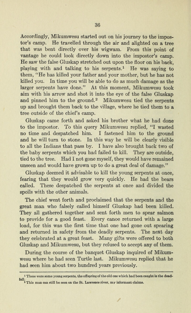 Accordingly, Mikumwesu started out on his journey to the impos- tor’s camp. He travelled through the air and alighted on a tree that was bent directly over his wigwam. From this point of vantage he could look directly down into the impostor’s camp. He saw the false Gluskap stretched out upon the floor on his back, playing with and talking to his serpents.^ He was saying to them, “He has killed your father and your mother, but he has not killed you. In time you will be able to do as much damage as the larger serpents have done.” At this moment, Mikumwesu took aim with his arrow and shot it into the eye of the false Gluskap and pinned him to the ground. ^ Mikumwesu tied the serpents up and brought them back to the village, where he tied them to a tree outside of the chief’s camp. Gluskap came forth and asked his brother what he had done to the impostor. To this query Mikumwesu replied, “I wasted no time and despatched him. I fastened him to the ground and he will turn to stone. In this way he will be clearly visible to all the Indians that pass by. I have also brought back two of the baby serpents which you had failed to kill. They are outside, tied to the tree. Had I not gone myself, they would have remained unseen and would have grown up to do a great deal of damage.” Gluskap deemed it advisable to kill the young serpents at once, fearing that they would grow very quickly. He had the bears called. These despatched the serpents at once and divided the spoils with the other animals. The chief went forth and proclaimed that the serpents and the great man who falsely called himself Gluskap had been killed. They all gathered together and sent forth men to spear salmon to provide for a good feast. Every canoe returned with a large load, for this was the first time that one had gone out spearing and returned in safety from the deadly serpents. The next day they celebrated at a great feast. Many gifts were offered to both Gluskap and Mikumwesu, but they refused to accept any of them. During the course of the banquet Gluskap inquired of Mikum- wesu where he had seen Turtle last. Mikumwesu replied that he had seen him about two hundred years previously. 1 These were some young serpents, the offspring of the old one which had been caught in the dead- 1. * This man can still be seen on the St. Lawrence river, my informant claims.