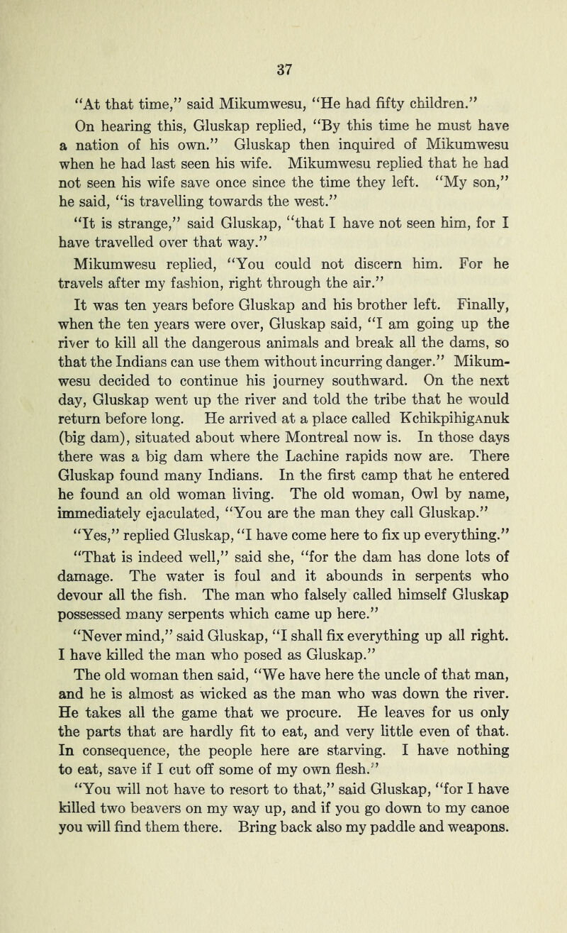 “At that time/^ said Mikumwesu, “He had fifty children.” On hearing this, Gluskap replied, “By this time he must have a nation of his own.” Gluskap then inquired of Mikumwesu when he had last seen his wife. Mikumwesu replied that he had not seen his wife save once since the time they left. “My son,” he said, “is travelling towards the west.” “It is strange,” said Gluskap, ‘‘that I have not seen him, for I have travelled over that way.” Mikumwesu replied, “You could not discern him. For he travels after my fashion, right through the air.” It was ten years before Gluskap and his brother left. Finally, when the ten years were over, Gluskap said, “I am going up the river to kill all the dangerous animals and break all the dams, so that the Indians can use them without incurring danger.” Mikum- wesu decided to continue his journey southward. On the next day, Gluskap went up the river and told the tribe that he would return before long. He arrived at a place called KchikpihigAnuk (big dam), situated about where Montreal now is. In those days there was a big dam where the Lachine rapids now are. There Gluskap found many Indians. In the first camp that he entered he found an old woman living. The old woman. Owl by name, immediately ejaculated, “You are the man they call Gluskap.” “Yes,” replied Gluskap, “I have come here to fix up everything.” “That is indeed well,” said she, “for the dam has done lots of damage. The water is foul and it abounds in serpents who devour all the fish. The man who falsely called himself Gluskap possessed many serpents which came up here.” “Never mind,” said Gluskap, “I shall fix everything up all right. I have killed the man who posed as Gluskap.” The old woman then said, “We have here the uncle of that man, and he is almost as wicked as the man who was down the river. He takes all the game that we procure. He leaves for us only the parts that are hardly fit to eat, and very little even of that. In consequence, the people here are starving. I have nothing to eat, save if I cut off some of my own flesh.” “You will not have to resort to that,” said Gluskap, “for I have killed two beavers on my way up, and if you go down to my canoe you will find them there. Bring back also my paddle and weapons.