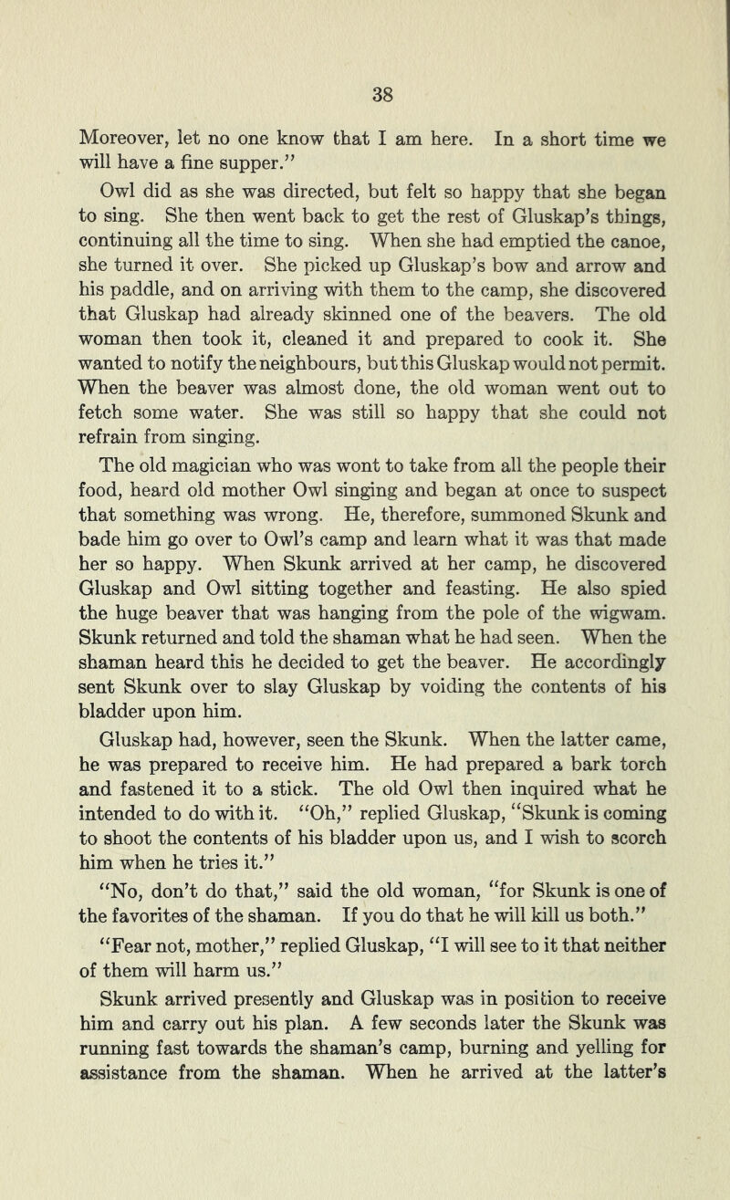 Moreover, let no one know that I am here. In a short time we will have a fine supper.” Owl did as she was directed, but felt so happy that she began to sing. She then went back to get the rest of Gluskap’s things, continuing all the time to sing. When she had emptied the canoe, she turned it over. She picked up Gluskap’s bow and arrow and his paddle, and on arriving with them to the camp, she discovered that Gluskap had already skinned one of the beavers. The old woman then took it, cleaned it and prepared to cook it. She wanted to notify the neighbours, but this Gluskap would not permit. When the beaver was almost done, the old woman went out to fetch some water. She was still so happy that she could not refrain from singing. The old magician who was wont to take from all the people their food, heard old mother Owl singing and began at once to suspect that something was wrong. He, therefore, summoned Skunk and bade him go over to Owl’s camp and learn what it was that made her so happy. When Skunk arrived at her camp, he discovered Gluskap and Owl sitting together and feasting. He also spied the huge beaver that was hanging from the pole of the wigwam. Skunk returned and told the shaman what he had seen. When the shaman heard this he decided to get the beaver. He accordingly sent Skunk over to slay Gluskap by voiding the contents of his bladder upon him. Gluskap had, however, seen the Skunk. When the latter came, he was prepared to receive him. He had prepared a bark torch and fastened it to a stick. The old Owl then inquired what he intended to do with it. “Oh,” replied Gluskap, ‘‘Skunk is coming to shoot the contents of his bladder upon us, and I wish to scorch him when he tries it.” “No, don’t do that,” said the old woman, “for Skunk is one of the favorites of the shaman. If you do that he will kill us both.” “Fear not, mother,” replied Gluskap, “I will see to it that neither of them will harm us.” Skunk arrived presently and Gluskap was in position to receive him and carry out his plan. A few seconds later the Skunk was running fast towards the shaman’s camp, burning and yelling for assistance from the shaman. When he arrived at the latter’s