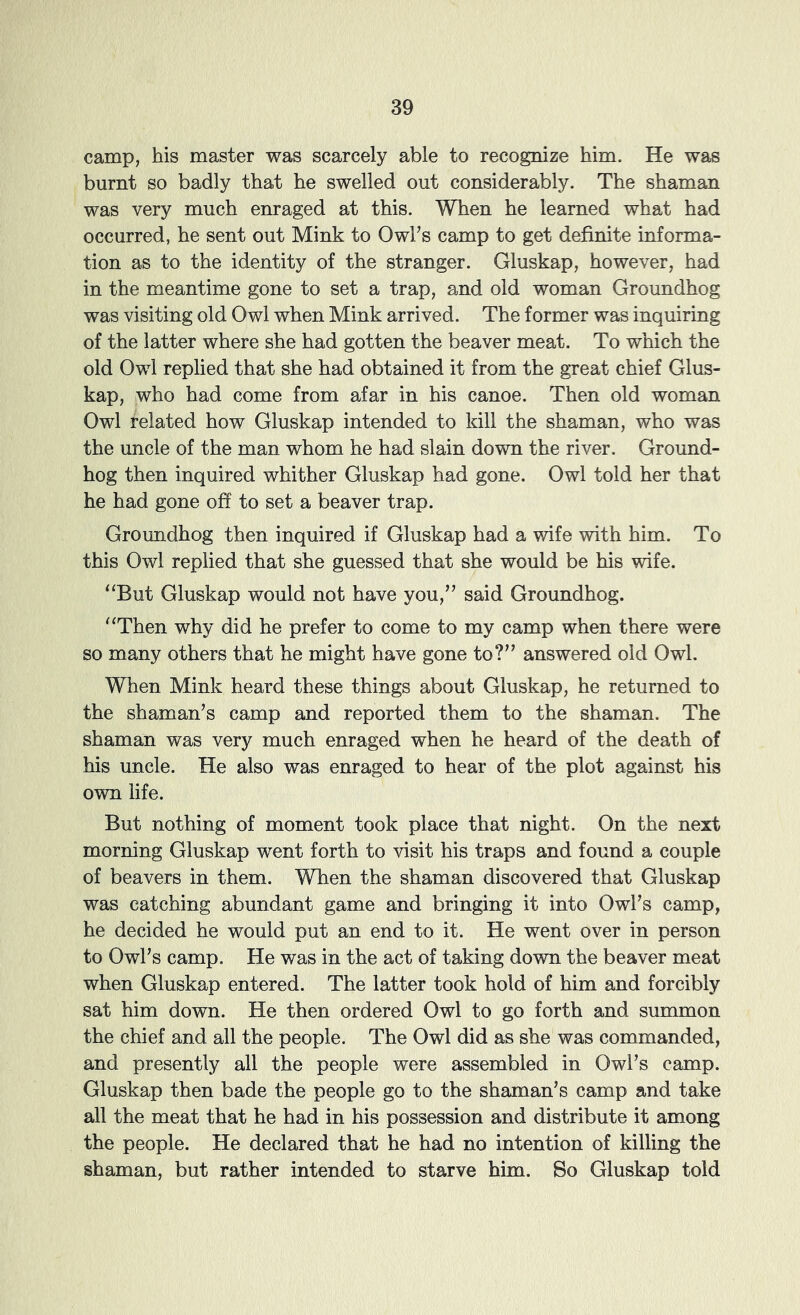 camp, his master was scarcely able to recognize him. He was burnt so badly that he swelled out considerably. The shaman was very much enraged at this. When he learned what had occurred, he sent out Mink to Owl’s camp to get definite informa- tion as to the identity of the stranger. Gluskap, however, had in the meantime gone to set a trap, and old woman Groundhog was visiting old Owl when Mink arrived. The former was inquiring of the latter where she had gotten the beaver meat. To which the old Owl replied that she had obtained it from the great chief Glus- kap, who had come from afar in his canoe. Then old woman Owl related how Gluskap intended to kill the shaman, who was the uncle of the man whom he had slain down the river. Ground- hog then inquired whither Gluskap had gone. Owl told her that he had gone off to set a beaver trap. Groundhog then inquired if Gluskap had a wife with him. To this Owl replied that she guessed that she would be his wife. ‘‘But Gluskap would not have you,” said Groundhog. “Then why did he prefer to come to my camp when there were so many others that he might have gone to?” answered old Owl. When Mink heard these things about Gluskap, he returned to the shaman’s camp and reported them to the shaman. The shaman was very much enraged when he heard of the death of his uncle. He also was enraged to hear of the plot against his own life. But nothing of moment took place that night. On the next morning Gluskap went forth to visit his traps and found a couple of beavers in them. When the shaman discovered that Gluskap was catching abundant game and bringing it into Owl’s camp, he decided he would put an end to it. He went over in person to Owl’s camp. He was in the act of taking down the beaver meat when Gluskap entered. The latter took hold of him and forcibly sat him down. He then ordered Owl to go forth and summon the chief and all the people. The Owl did as she was commanded, and presently all the people were assembled in Owl’s camp. Gluskap then bade the people go to the shaman’s camp and take all the meat that he had in his possession and distribute it among the people. He declared that he had no intention of killing the shaman, but rather intended to starve him. So Gluskap told