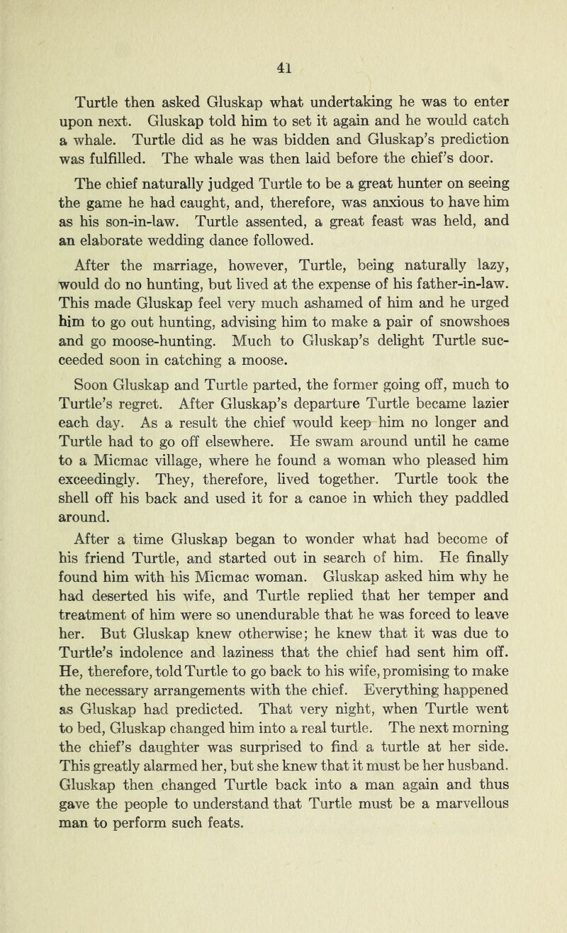 Turtle then asked Gluskap what undertaking he was to enter upon next. Gluskap told him to set it again and he would catch a whale. Turtle did as he was bidden and Gluskap’s prediction was fulfilled. The whale was then laid before the chief’s door. The chief naturally judged Turtle to be a great hunter on seeing the game he had caught, and, therefore, was anxious to have him as his son-in-law. Turtle assented, a great feast was held, and an elaborate wedding dance followed. After the marriage, however. Turtle, being naturally lazy, would do no hunting, but lived at the expense of his father-in-law. This made Gluskap feel very much ashamed of him and he urged him to go out hunting, advising him to make a pair of snowshoes and go moose-hunting. Much to Gluskap’s delight Turtle suc- ceeded soon in catching a moose. Soon Gluskap and Turtle parted, the former going off, much to Turtle’s regret. After Gluskap’s departure Turtle became lazier each day. As a result the chief would keep him no longer and Turtle had to go off elsewhere. He swam around until he came to a Micmac village, where he found a woman who pleased him exceedingly. They, therefore, lived together. Turtle took the shell off his back and used it for a canoe in which they paddled around. After a time Gluskap began to wonder what had become of his friend Turtle, and started out in search of him. He finally found him with his Micmac woman, Gluskap asked him why he had deserted his wife, and Turtle replied that her temper and treatment of him were so unendurable that he was forced to leave her. But Gluskap knew otherwise; he knew that it was due to Turtle’s indolence and laziness that the chief had sent him off. He, therefore, told Turtle to go back to his wife, promising to make the necessary arrangements with the chief. Everything happened as Gluskap had predicted. That very night, when Turtle went to bed, Gluskap changed him into a real turtle. The next morning the chief’s daughter was surprised to find a turtle at her side. This greatly alarmed her, but she knew that it must be her husband. Gluskap then changed Turtle back into a man again and thus gave the people to understand that Turtle must be a marvellous man to perform such feats.