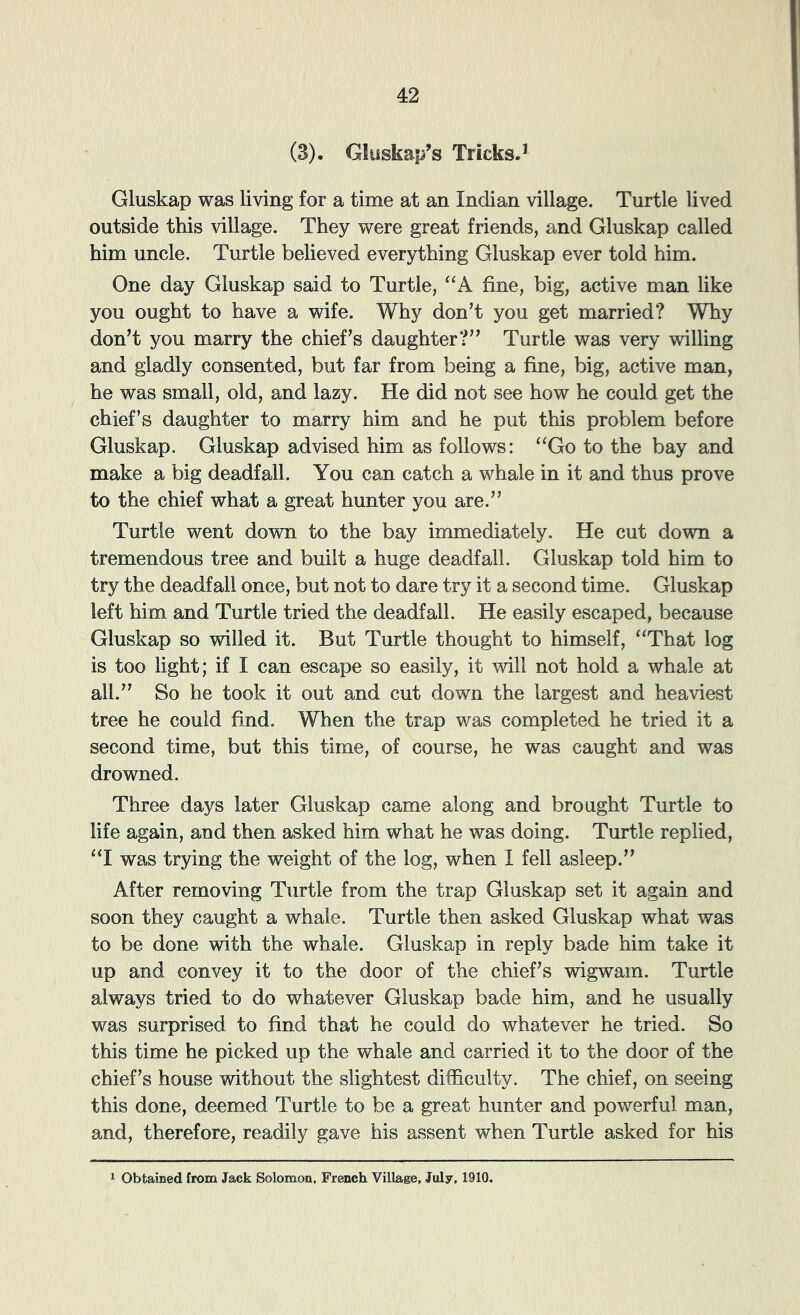 (3). Gluskap’s TricksJ Gluskap was living for a time at an Indian village. Turtle lived outside this village. They were great friends, and Gluskap called him uncle. Turtle believed everything Gluskap ever told him. One day Gluskap said to Turtle, fine, big, active man like you ought to have a wife. Why don’t you get married? Why don’t you marry the chief’s daughter?” Turtle was very willing and gladly consented, but far from being a fine, big, active man, he was small, old, and lazy. He did not see how he could get the chief’s daughter to marry him and he put this problem before Gluskap. Gluskap advised him as follows: “Go to the bay and make a big deadfall. You can catch a whale in it and thus prove to the chief what a great hunter you are.” Turtle went down to the bay immediately. He cut down a tremendous tree and built a huge deadfall. Gluskap told him to try the deadfall once, but not to dare try it a second time. Gluskap left him and Turtle tried the deadfall. He easily escaped, because Gluskap so willed it. But Turtle thought to himself, “That log is too light; if I can escape so easily, it will not hold a whale at all.” So he took it out and cut down the largest and heaviest tree he could find. When the trap was completed he tried it a second time, but this time, of course, he was caught and was drowned. Three days later Gluskap came along and brought Turtle to life again, and then asked him what he was doing. Turtle replied, “I was trying the weight of the log, when I fell asleep.” After removing Turtle from the trap Gluskap set it again and soon they caught a whale. Turtle then asked Gluskap what was to be done with the whale. Gluskap in reply bade him take it up and convey it to the door of the chief’s wigwam. Turtle always tried to do whatever Gluskap bade him, and he usually was surprised to find that he could do whatever he tried. So this time he picked up the whale and carried it to the door of the chief’s house without the slightest difficulty. The chief, on seeing this done, deemed Turtle to be a great hunter and powerful man, and, therefore, readily gave his assent when Turtle asked for his 1 Obtained from Jack Solomon, French Village, July. 1910.