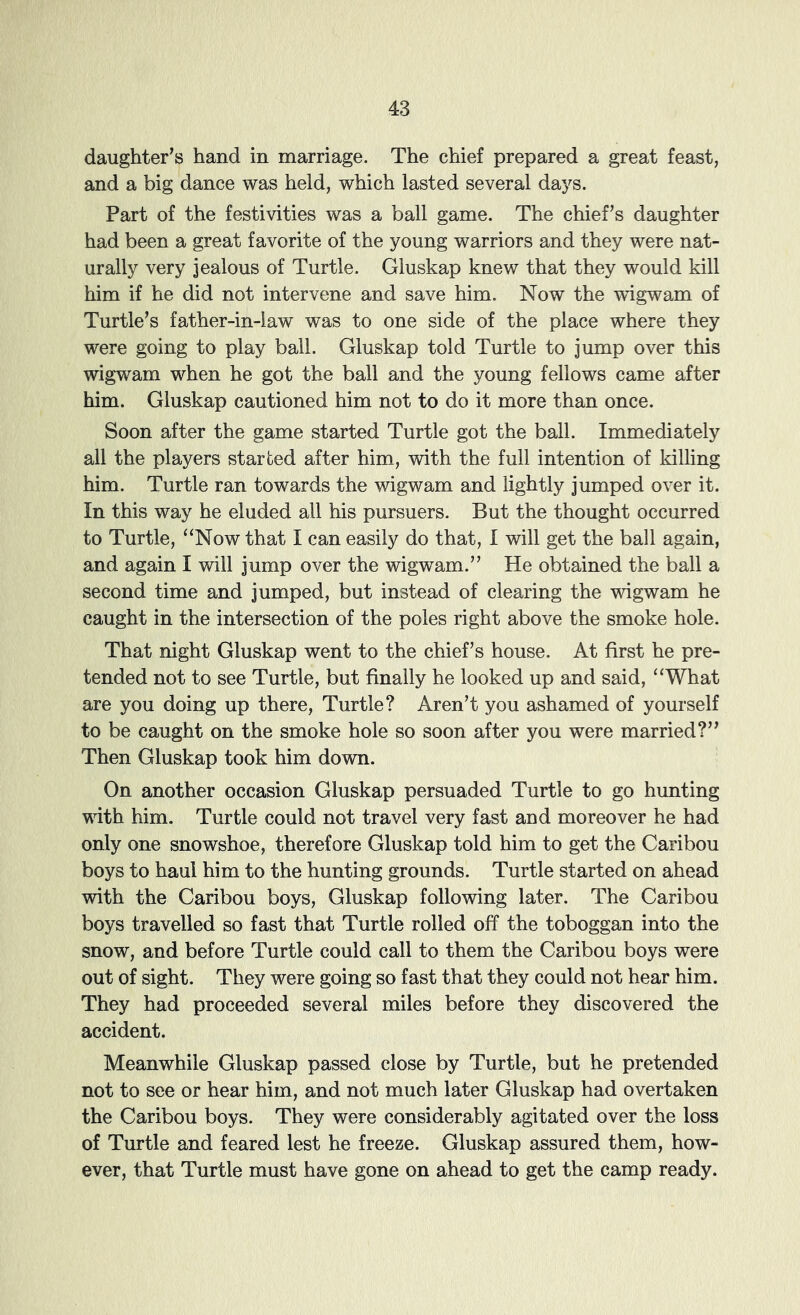 daughter’s hand in marriage. The chief prepared a great feast, and a big dance was held, which lasted several days. Part of the festivities was a ball game. The chief’s daughter had been a great favorite of the young warriors and they were nat- urally very jealous of Turtle. Gluskap knew that they would kill him if he did not intervene and save him. Now the wigwam of Turtle’s father-in-law was to one side of the place where they were going to play ball. Gluskap told Turtle to jump over this wigwam when he got the ball and the young fellows came after him. Gluskap cautioned him not to do it more than once. Soon after the game started Turtle got the ball. Immediately all the players started after him, vdth the full intention of killing him. Turtle ran towards the wigwam and lightly jumped over it. In this way he eluded all his pursuers. But the thought occurred to Turtle, “Now that I can easily do that, I will get the ball again, and again I ’will jump over the wigwam.” He obtained the ball a second time and jumped, but instead of clearing the 'wigwam he caught in the intersection of the poles right above the smoke hole. That night Gluskap went to the chief’s house. At first he pre- tended not to see Turtle, but finally he looked up and said, “What are you doing up there. Turtle? Aren’t you ashamed of yourself to be caught on the smoke hole so soon after you were married?” Then Gluskap took him down. On another occasion Gluskap persuaded Turtle to go hunting with him. Turtle could not travel very fast and moreover he had only one snowshoe, therefore Gluskap told him to get the Caribou boys to haul him to the hunting grounds. Turtle started on ahead ’with the Caribou boys, Gluskap following later. The Caribou boys travelled so fast that Turtle rolled off the toboggan into the snow, and before Turtle could call to them the Caribou boys were out of sight. They were going so fast that they could not hear him. They had proceeded several miles before they discovered the accident. Meanwhile Gluskap passed close by Turtle, but he pretended not to see or hear him, and not much later Gluskap had overtaken the Caribou boys. They were considerably agitated over the loss of Turtle and feared lest he freeze. Gluskap assured them, how- ever, that Turtle must have gone on ahead to get the camp ready.