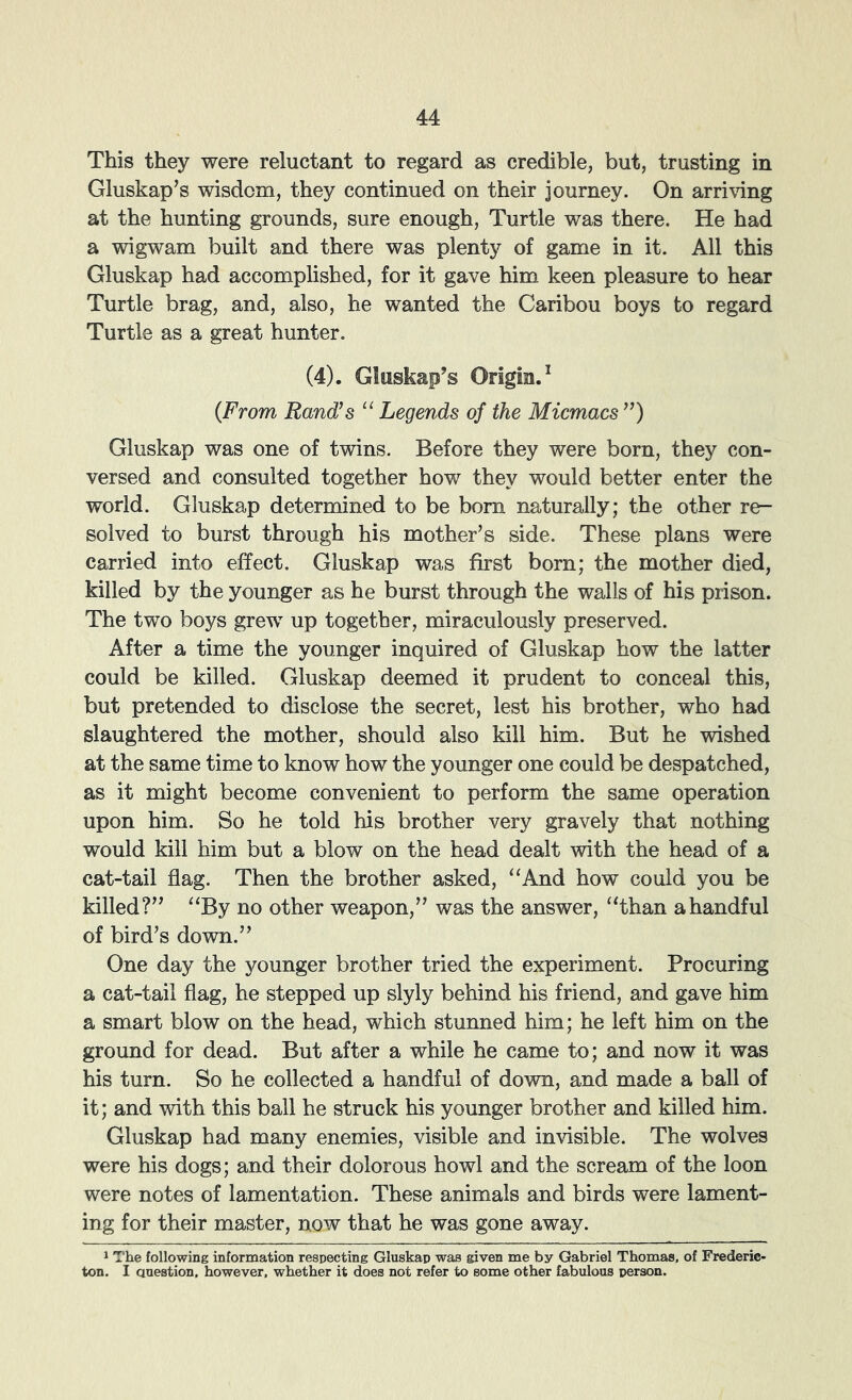 This they were reluctant to regard as credible, but, trusting in Gluskap’s wisdom, they continued on their journey. On arri\dng at the hunting grounds, sure enough. Turtle was there. He had a wigwam built and there was plenty of game in it. All this Gluskap had accomplished, for it gave him keen pleasure to hear Turtle brag, and, also, he wanted the Caribou boys to regard Turtle as a great hunter. (4). Gluskap’s Origin.^ {From Rand’s Legends of the Micmacs”) Gluskap was one of twins. Before they were born, they con- versed and consulted together how they would better enter the world. Gluskap determined to be born naturally; the other re- solved to burst through his mother’s side. These plans were carried into effect. Gluskap was first born; the mother died, killed by the younger as he burst through the walls of his prison. The two boys grew up together, miraculously preserved. After a time the younger inquired of Gluskap how the latter could be killed. Gluskap deemed it prudent to conceal this, but pretended to disclose the secret, lest his brother, who had slaughtered the mother, should also kill him. But he wished at the same time to know how the younger one could be despatched, as it might become convenient to perform the same operation upon him. So he told his brother very gravely that nothing would kill him but a blow on the head dealt with the head of a cat-tail flag. Then the brother asked, “And how could you be killed?” “By no other weapon,” was the answer, “than a handful of bird’s down.” One day the younger brother tried the experiment. Procuring a cat-tail flag, he stepped up slyly behind his friend, and gave him a smart blow on the head, which stunned him; he left him on the ground for dead. But after a while he came to; and now it was his turn. So he collected a handful of down, and made a ball of it; and with this ball he struck his younger brother and killed him. Gluskap had many enemies, visible and invisible. The wolves were his dogs; and their dolorous howl and the scream of the loon were notes of lamentation. These animals and birds were lament- ing for their master, now that he was gone away. 1 The following information respecting Gluskap was given me by Gabriel Thomas, of Frederic- ton. I anestion. however, whether it does not refer to some other fabulous person.
