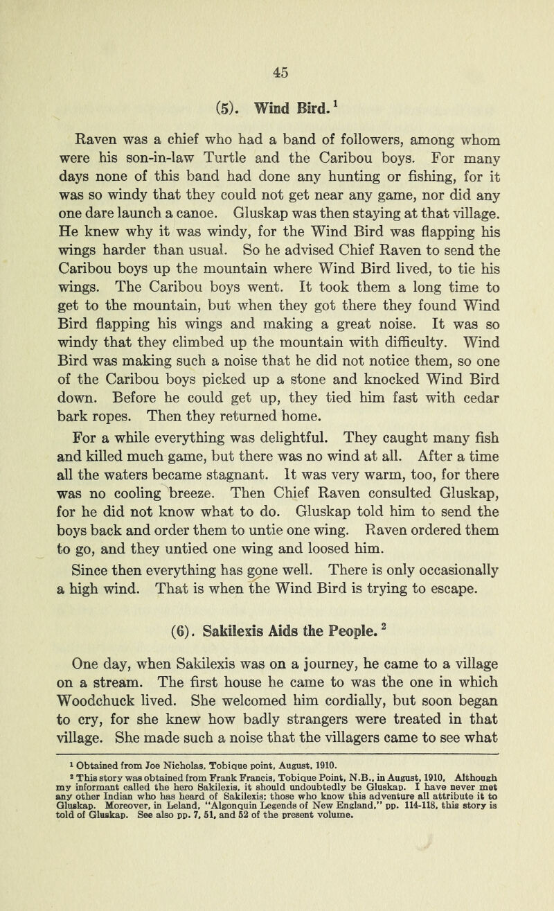 (5). Wind Bird.' Raven was a chief who had a band of followers, among whom were his son-in-law Turtle and the Caribou boys. For many days none of this band had done any hunting or fishing, for it was so windy that they could not get near any game, nor did any one dare launch a canoe. Gluskap was then staying at that village. He knew why it was windy, for the Wind Bird was flapping his wings harder than usual. So he advised Chief Raven to send the Caribou boys up the mountain where Wind Bird lived, to tie his wings. The Caribou boys went. It took them a long time to get to the mountain, but when they got there they found Wind Bird flapping his wings and making a great noise. It was so windy that they climbed up the mountain with difficulty. Wind Bird was making such a noise that he did not notice them, so one of the Caribou boys picked up a stone and knocked Wind Bird down. Before he could get up, they tied him fast -with cedar bark ropes. Then they returned home. For a while everything was delightful. They caught many fish and killed much game, but there was no wind at all. After a time all the waters became stagnant. It was very warm, too, for there was no cooling breeze. Then Chief Raven consulted Gluskap, for he did not know what to do. Gluskap told him to send the boys back and order them to untie one wing. Raven ordered them to go, and they untied one wing and loosed him. Since then everything has gone well. There is only occasionally a high wind. That is when the Wind Bird is trying to escape. (6). Sakilexis Aids the People. ^ One day, when Sakilexis was on a journey, he came to a village on a stream. The first house he came to was the one in which Woodchuck lived. She welcomed him cordially, but soon began to cry, for she knew how badly strangers were treated in that village. She made such a noise that the villagers came to see what 1 Obtained from Joe Nicholas. Tobique point, August, 1910. * This story was obtained from Frank Francis, Tobique Point. N.B.. in August, 1910, Although my informant called the hero Sakilexis, it should undoubtedly be Gluskap. I have never met any other Indian who has heard of Sakilexis: those who know this adventure all attribute it to Gluskap. Moreover, in Leland, “Algonquin Legends of New England,” pp. 114-118. this story is told of Gluskap, See also pp. 7, 51, and 52 of the present volume.