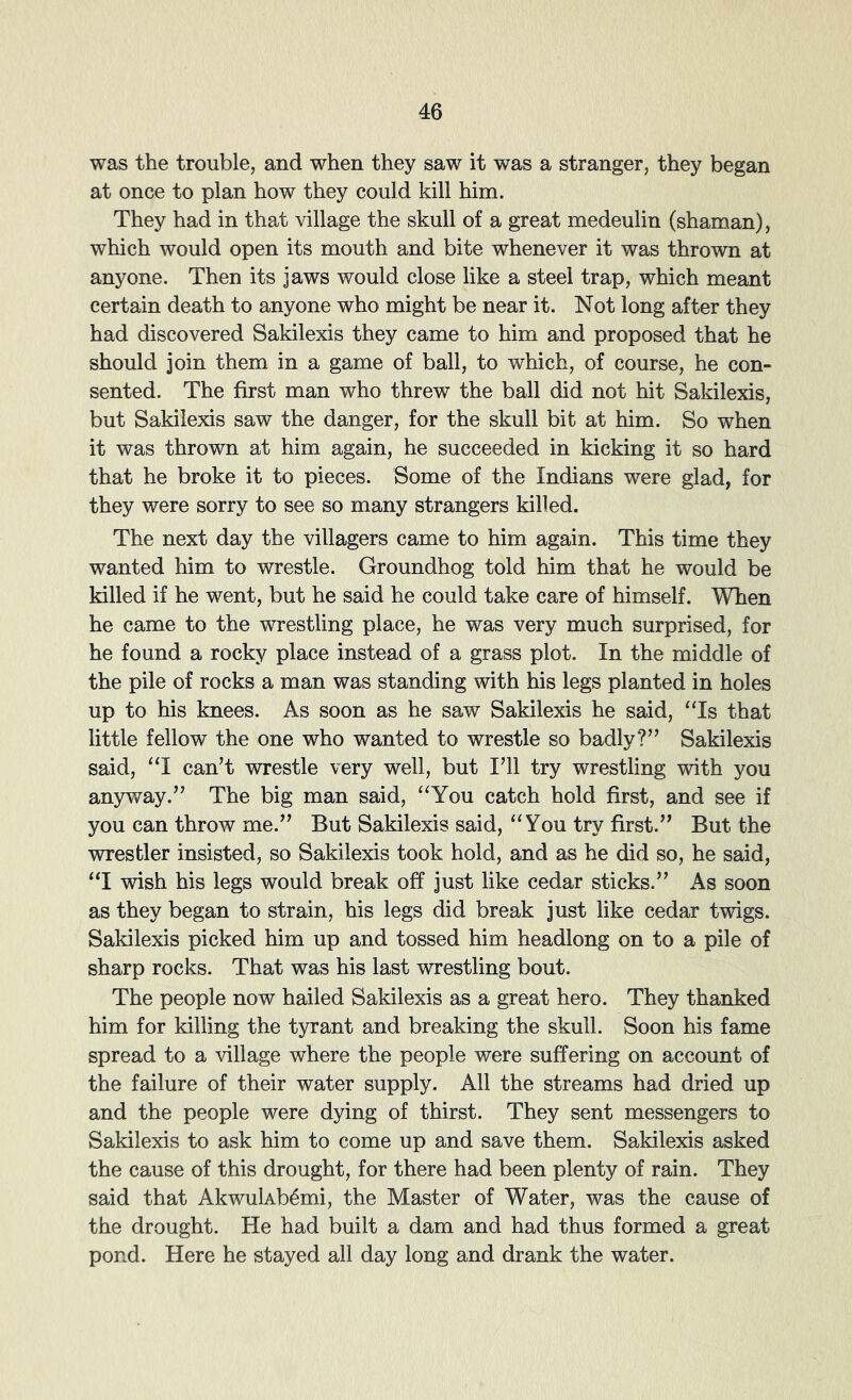 was the trouble, and when they saw it was a stranger, they began at once to plan how they could kill him. They had in that village the skull of a great medeulin (shaman), which would open its mouth and bite whenever it was thrown at anyone. Then its jaws would close like a steel trap, which meant certain death to anyone who might be near it. Not long after they had discovered Sakilexis they came to him and proposed that he should join them in a game of ball, to which, of course, he con- sented. The first man who threw the ball did not hit Sakilexis, but Sakilexis saw the danger, for the skull bit at him. So when it was thrown at him again, he succeeded in kicking it so hard that he broke it to pieces. Some of the Indians were glad, for they were sorry to see so many strangers killed. The next day the villagers came to him again. This time they wanted him to wrestle. Groundhog told him that he would be killed if he went, but he said he could take care of himself. When he came to the 'wrestling place, he was very much surprised, for he found a rocky place instead of a grass plot. In the middle of the pile of rocks a man was standing with his legs planted in holes up to his knees. As soon as he saw Sakilexis he said, ‘Ts that little fellow the one who wanted to wrestle so badly?” Sakilexis said, “I can’t wrestle very well, but I’ll try wrestling with you anyway.” The big man said, “You catch hold first, and see if you can throw me.” But Sakilexis said, “You try first.” But the wrestler insisted, so Sakilexis took hold, and as he did so, he said, “I wish his legs would break off just like cedar sticks.” As soon as they began to strain, his legs did break just like cedar twigs. Sakilexis picked him up and tossed him headlong on to a pile of sharp rocks. That was his last wrestling bout. The people now hailed Sakilexis as a great hero. They thanked him for killing the tyrant and breaking the skull. Soon his fame spread to a village where the people were suffering on account of the failure of their water supply. All the streams had dried up and the people were dying of thirst. They sent messengers to Sakilexis to ask him to come up and save them. Sakilexis asked the cause of this drought, for there had been plenty of rain. They said that Akwukb^mi, the Master of Water, was the cause of the drought. He had built a dam and had thus formed a great pond. Here he stayed all day long and drank the water.