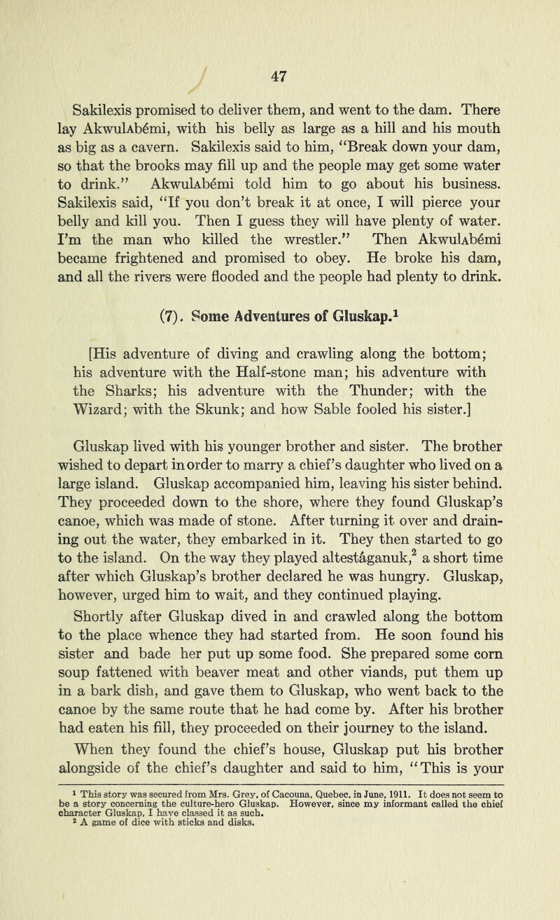 Sakilexis promised to deliver them, and went to the dam. There lay AkwulAb^mi, with his belly as large as a hill and his mouth as big as a cavern. Sakilexis said to him, “Break down your dam, so that the brooks may fill up and the people may get some water to drink.” AkwulAbemi told him to go about his business. Sakilexis said, “If you don’t break it at once, I will pierce your belly and kill you. Then I guess they will have plenty of water. I’m the man who killed the wrestler.” Then AkvmlAb4mi became frightened and promised to obey. He broke his dam, and all the rivers were flooded and the people had plenty to drink. (7). Some Adventures of GluskapA [His adventure of diving and crawling along the bottom; his adventure with the Half-stone man; his adventure with the Sharks; his adventure with the Thunder; with the Wizard; with the Skunk; and how Sable fooled his sister.] Gluskap lived with his younger brother and sister. The brother wished to depart in order to marry a chief’s daughter who lived on a large island. Gluskap accompanied him, leaving his sister behind. They proceeded dovm to the shore, where they found Gluskap’s canoe, which was made of stone. After turning it over and drain- ing out the water, they embarked in it. They then started to go to the island. On the way they played altestaganuk,^ a short time after which Gluskap’s brother declared he was hungry. Gluskap, however, urged him to wait, and they continued playing. Shortly after Gluskap dived in and crawled along the bottom to the place whence they had started from. He soon found his sister and bade her put up some food. She prepared some corn soup fattened with beaver meat and other viands, put them up in a bark dish, and gave them to Gluskap, who went back to the canoe by the same route that he had come by. After his brother had eaten his fill, they proceeded on their journey to the island. When they found the chief’s house, Gluskap put his brother alongside of the chief’s daughter and said to him, “ This is your 1 This story was secured from Mrs. Grey, of Cacouna, Quebec, in June, 1911. It does not seem to be a story concerning the culture-hero Gluskap. However, since my informant called the chief character Gluskap, I have classed it as such. 2 A game of dice with sticks and disks.
