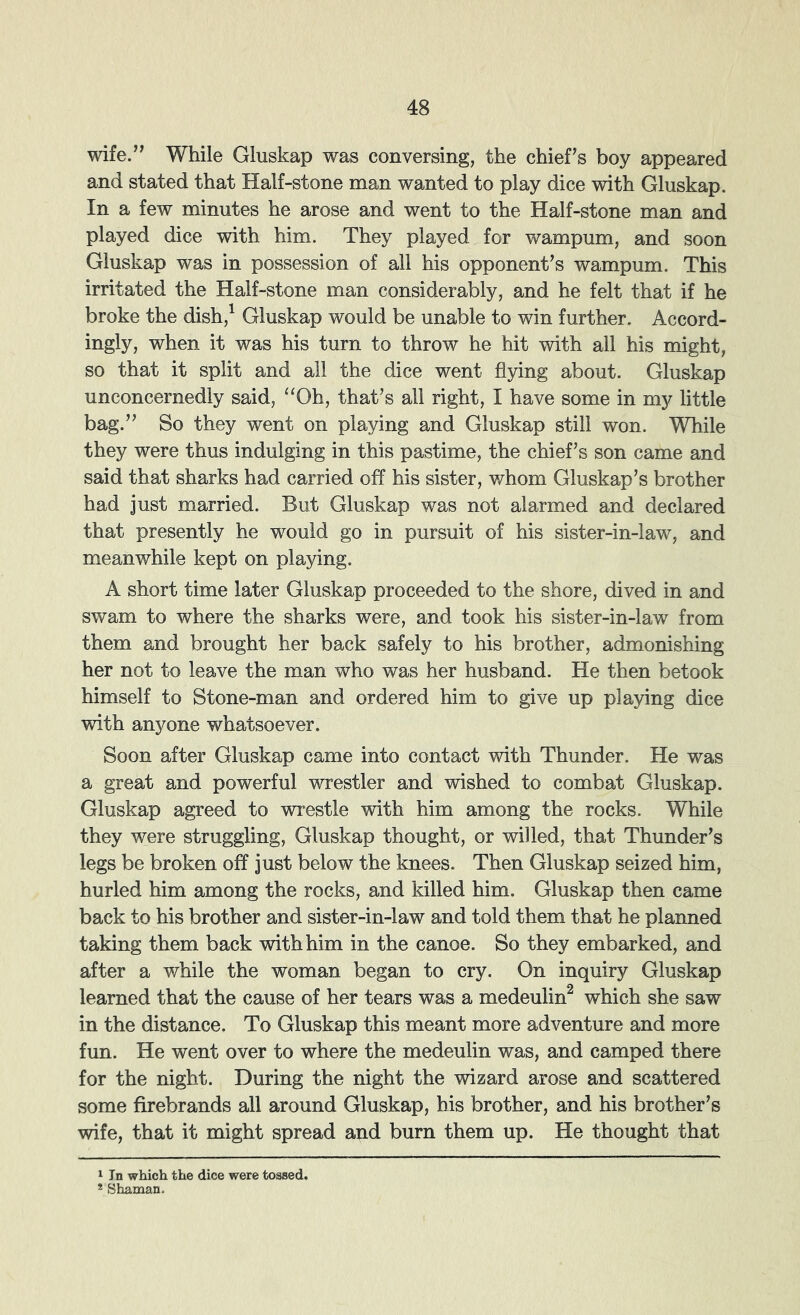 wife.’^ While Gluskap was conversing, the chief^s boy appeared and stated that Half-stone man wanted to play dice with Gluskap. In a few minutes he arose and went to the Half-stone man and played dice with him. They played for wampum, and soon Gluskap was in possession of all his opponent's wampum. This irritated the Half-stone man considerably, and he felt that if he broke the dish,^ Gluskap would be unable to win further. Accord- ingly, when it was his turn to throw he hit with all his might, so that it split and all the dice went flying about. Gluskap unconcernedly said, “Oh, that’s all right, I have some in my little bag.” So they went on playing and Gluskap still won. While they were thus indulging in this pastime, the chief’s son came and said that sharks had carried off his sister, whom Gluskap’s brother had just married. But Gluskap was not alarmed and declared that presently he would go in pursuit of his sister-in-law, and meanwhile kept on playing. A short time later Gluskap proceeded to the shore, dived in and swam to where the sharks were, and took his sister-in-law from them and brought her back safely to his brother, admonishing her not to leave the man who was her husband. He then betook himself to Stone-man and ordered him to give up playing dice with anyone whatsoever. Soon after Gluskap came into contact with Thunder. He was a great and powerful wrestler and wished to combat Gluskap. Gluskap agreed to wrestle with him among the rocks. While they were struggling, Gluskap thought, or willed, that Thunder’s legs be broken off just below the knees. Then Gluskap seized him, hurled him among the rocks, and killed him. Gluskap then came back to his brother and sister-in-law and told them that he planned taking them back with him in the canoe. So they embarked, and after a while the woman began to cry. On inquiry Gluskap learned that the cause of her tears was a medeulin^ which she saw in the distance. To Gluskap this meant more adventure and more fun. He went over to where the medeulin was, and camped there for the night. During the night the wizard arose and scattered some firebrands all around Gluskap, his brother, and his brother’s wife, that it might spread and burn them up. He thought that 1 In which the dice were tossed. * Shaman.