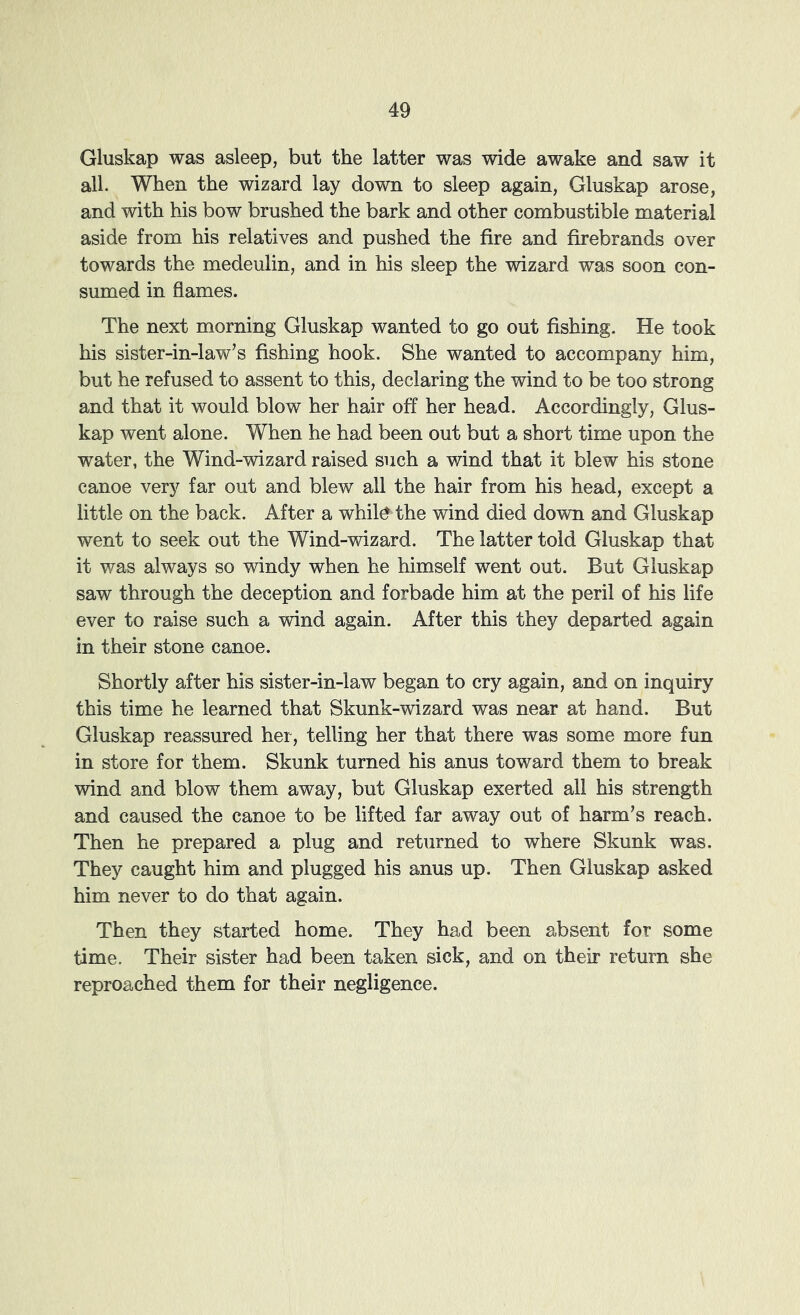Gluskap was asleep, but the latter was wide awake and saw it all. When the wizard lay down to sleep again, Gluskap arose, and with his bow brushed the bark and other combustible material aside from his relatives and pushed the fire and firebrands over towards the medeulin, and in his sleep the wizard was soon con- sumed in flames. The next morning Gluskap wanted to go out fishing. He took his sister-in-law’s fishing hook. She wanted to accompany him, but he refused to assent to this, declaring the wind to be too strong and that it would blow her hair off her head. Accordingly, Glus- kap went alone. When he had been out but a short time upon the water, the Wind-wizard raised such a wind that it blew his stone canoe very far out and blew all the hair from his head, except a little on the back. After a whil^ the wind died down and Gluskap went to seek out the Wind-wizard. The latter told Gluskap that it was always so windy when he himself went out. But Gluskap saw through the deception and forbade him at the peril of his life ever to raise such a wind again. After this they departed again in their stone canoe. Shortly after his sister-in-law began to cry again, and on inquiry this time he learned that Skunk-wizard was near at hand. But Gluskap reassured her, telling her that there was some more fun in store for them. Skunk turned his anus toward them to break wind and blow them away, but Gluskap exerted all his strength and caused the canoe to be lifted far away out of harm’s reach. Then he prepared a plug and returned to where Skunk was. They caught him and plugged his anus up. Then Gluskap asked him never to do that again. Then they started home. They had been absent for some time. Their sister had been taken sick, and on their return she reproached them for their negligence.