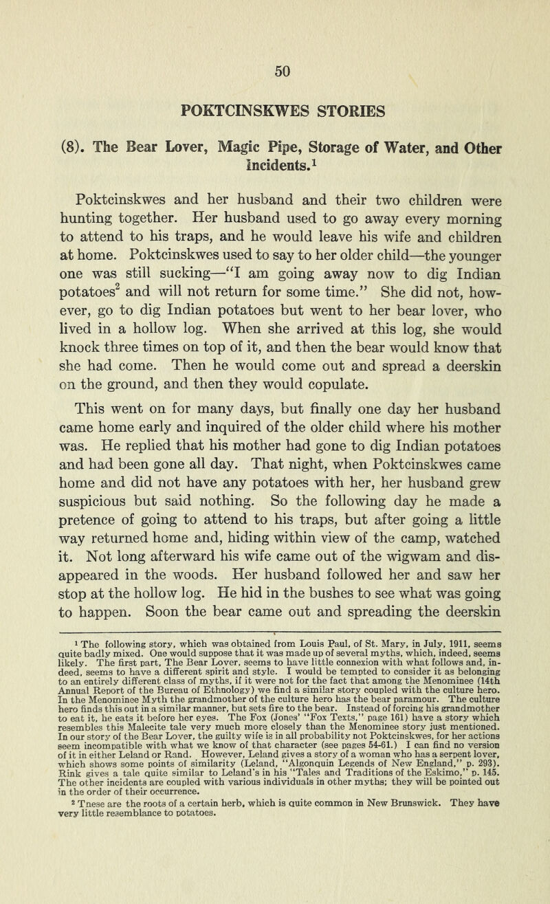POKTCINSKWES STORIES (8). The Bear Lover, Magic Pipe, Storage of Water, and Other Incidents. 1 Poktcinskwes and her husband and their two children were hunting together. Her husband used to go away every morning to attend to his traps, and he would leave his wife and children at home. Poktcinskwes used to say to her older child—the younger one was still sucking—‘‘I am going away now to dig Indian potatoes^ and will not return for some time.” She did not, how- ever, go to dig Indian potatoes but went to her bear lover, who lived in a hollow log. When she arrived at this log, she would knock three times on top of it, and then the bear would know that she had come. Then he would come out and spread a deerskin on the ground, and then they would copulate. This went on for many days, but finally one day her husband came home early and inquired of the older child where his mother was. He replied that his mother had gone to dig Indian potatoes and had been gone all day. That night, when Poktcinskwes came home and did not have any potatoes with her, her husband grew suspicious but said nothing. So the following day he made a pretence of going to attend to his traps, but after going a little way returned home and, hiding within view of the camp, watched it. Not long afterward his wife came out of the wigwam and dis- appeared in the woods. Her husband followed her and saw her stop at the hollow log. He hid in the bushes to see what was going to happen. Soon the bear came out and spreading the deerskin 1 The following story, which was obtained from Louis Paul, of St. Mary, in July, 1911. seems auite badly mixed. One would suppose that it was made up of several myths, which, indeed, seems likely. The first part. The Bear Lover, seems to have little connexion with what follows and, in- deed, seems to have a different spirit and style. I would be tempted to consider it as belonging to an entirely different class of myths, if it were not for the fact that among the Menominee (14th Annual Report of the Bureau of Ethnology) we find a similar story coupled with the culture hero. In the Menominee Myth the grandmother of the culture hero has the bear paramour. The culture hero finds this out in a similar manner, but sets fire to the bear. Instead of forcing his grandmother to eat it, he eats it before her eyes. The Fox (Jones’ “Fox Texts,’’ page 161) have a story which resembles this Malecite tale very much more closely than the Menominee story just mentioned. In our story of the Bear Lover, the guilty wife is in all probability not Poktcinskwes, for her actions seem incompatible with what we know of that character (see pages 54-61.) I can find no version of it in either Leland or Rand. However, Leland gives a story of a woman who has a serpent lover, which shows some points of similarity (Leland, “Algonquin Legends of New England,’’ p. 293). Rink gives a tale quite similar to Leland’s in his “Tales and Traditions of the Eskimo,’’ p. 145. The other incidents are coupled with various individuals in other myths; they will be pointed out in the order of their occurrence. 2 Tnese are the roots of a certain herb, which is quite common in New Bnmswick. They have very little resemblance to potatoes.